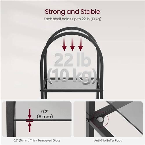 Strong and Stable  
Each shelf holds up to 22 lb (10 kg)  

22 lb (10 kg)  

0.2" (5 mm)  

0.2" (5 mm) Thick Tempered Glass  

Anti-Slip Buffer Pads