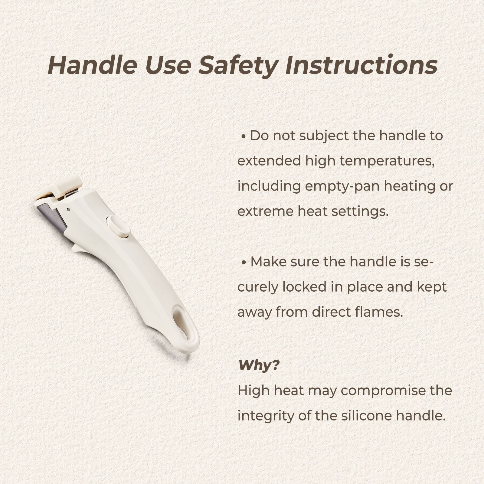 Handle Use Safety Instructions

- Do not subject the handle to extended high temperatures, including empty-pan heating or extreme heat settings.
- Make sure the handle is securely locked in place and kept away from direct flames.

Why?
High heat may compromise the integrity of the silicone handle.