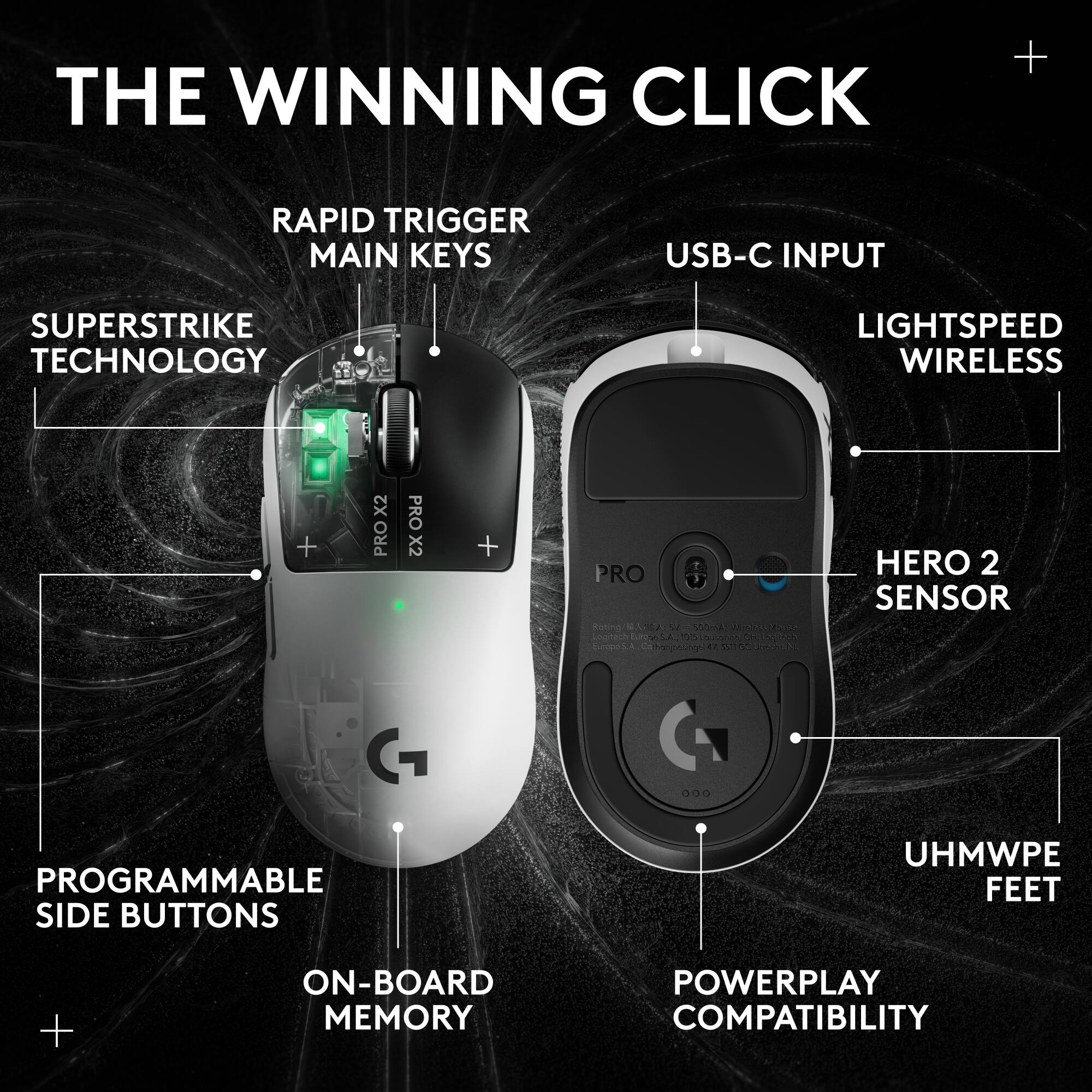 THE WINNING CLICK

- RAPID TRIGGER MAIN KEYS
- SUPERSTRIKE TECHNOLOGY
- USB-C INPUT
- LIGHTSPEED WIRELESS
- HERO 2 SENSOR
- PROGRAMMABLE SIDE BUTTONS
- ON-BOARD MEMORY
- UHMWPE FEET
- POWERPLAY COMPATIBILITY