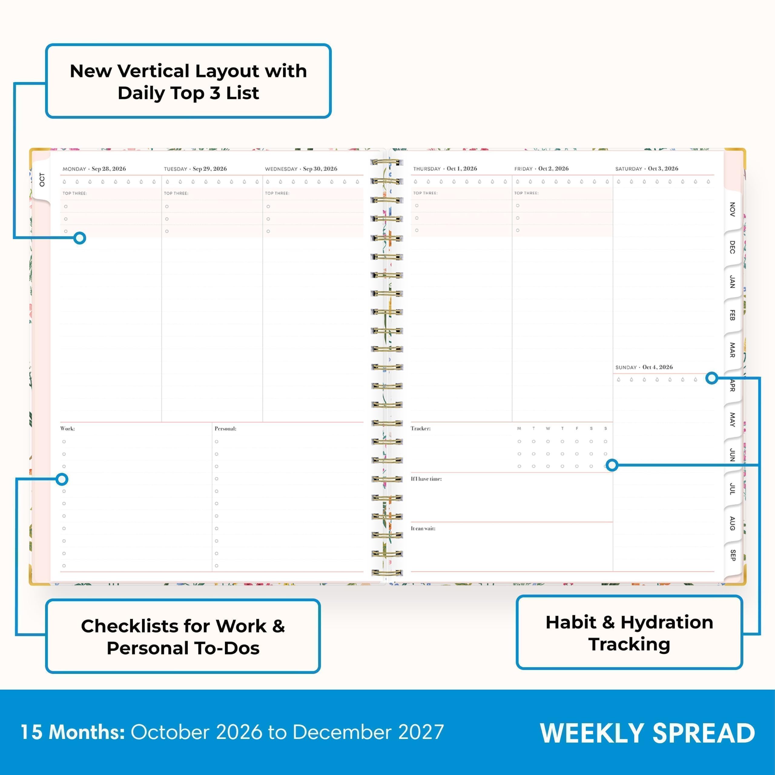 New Vertical Layout with Daily Top 3 List

OCT
MONDAY Sep 18, 2026
TUESDAY Sep 19, 2026
WEDNESDAY Sep 30, 2026
THURSDAY Oct 1, 2026
FRIDAY Oct 2, 2026
SATURDAY Oct 3, 2026
SUNDAY Oct 4, 2026

Checklists for Work & Personal To-Dos
Habit & Hydration Tracking

15 Months: October 2026 to December 2027

WEEKLY SPREAD