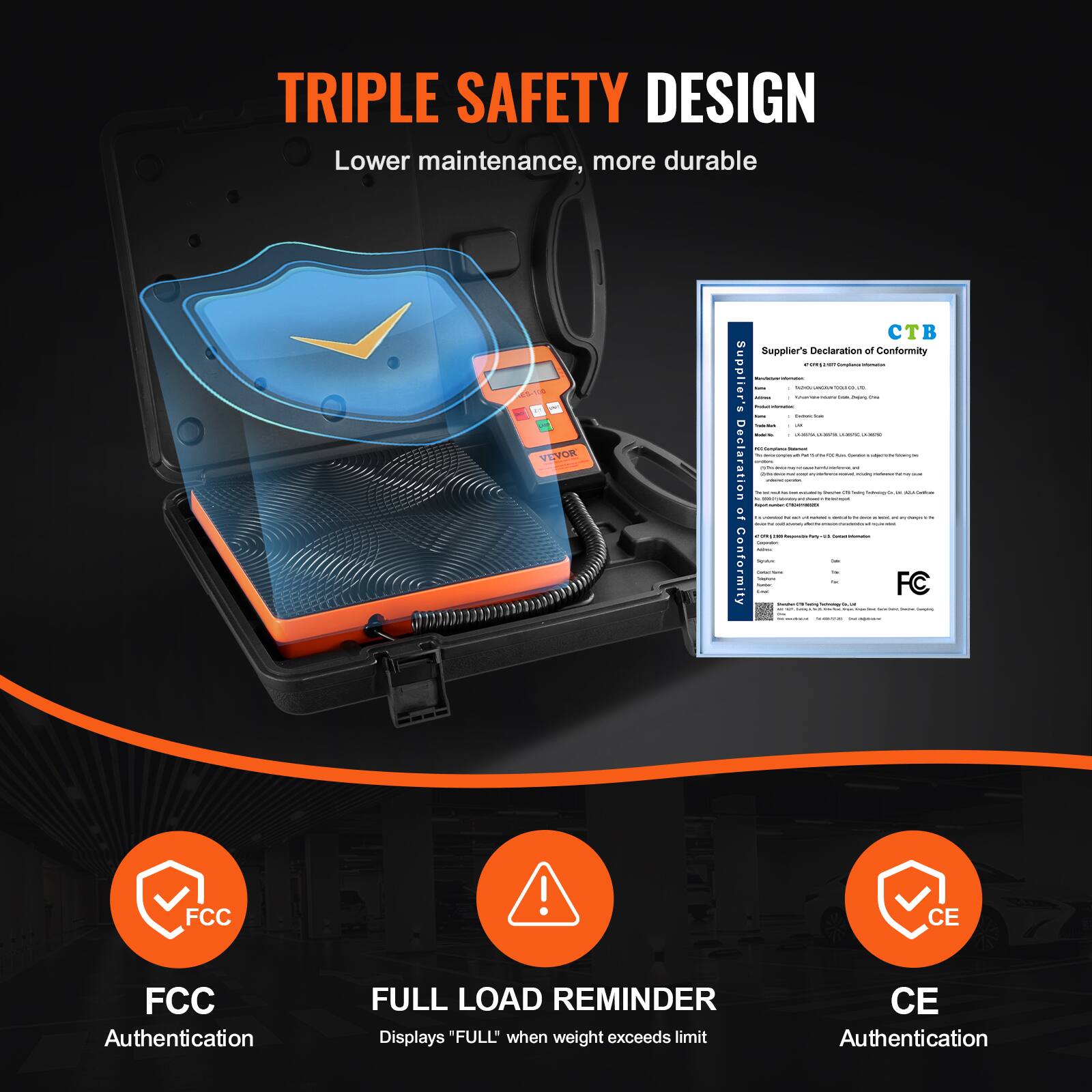 TRIPLE SAFETY DESIGN  
Lower maintenance, more durable  

VEYOR  

Supplier's Declaration of Conformity:  
1 - Supplier's  
Declaration of Conformity  

FCC Authentication  
FULL LOAD REMINDER  
Displays "FULL" when weight exceeds limit  
CE Authentication