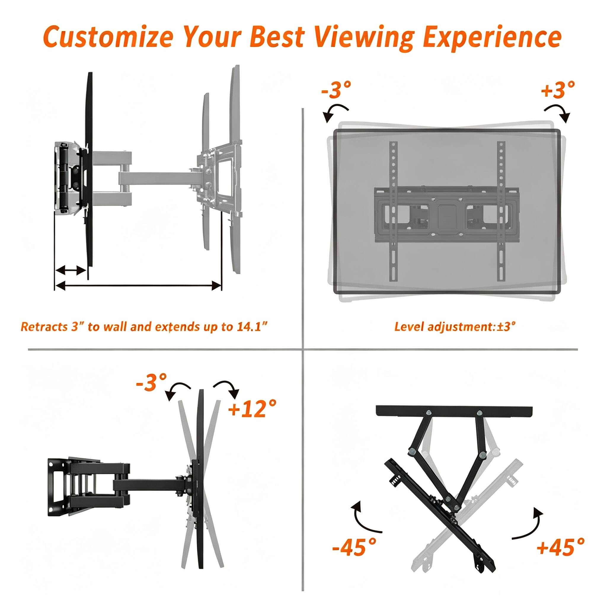 Customize Your Best Viewing Experience

-3°
+3°

Retracts 3" to wall and extends up to 14.1"

Level adjustment: -3°
+12°

-45°
+45°