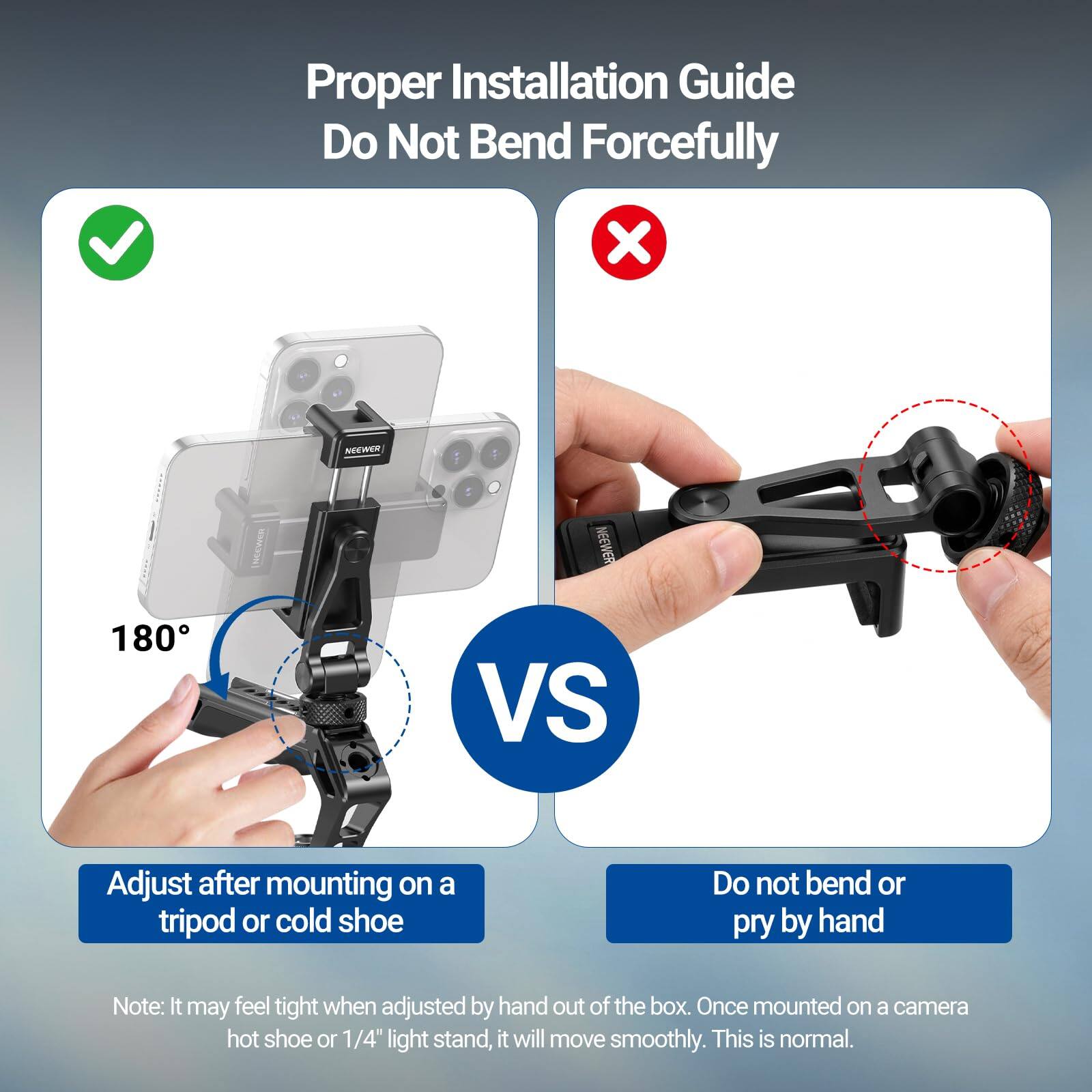 Proper Installation Guide  
Do Not Bend Forcefully

NEEWER  
180°

NEEWER VS

Adjust after mounting on a tripod or cold shoe

Do not bend or pry by hand

Note: It may feel tight when adjusted by hand out of the box. Once mounted on a camera hot shoe or 1/4" light stand, it will move smoothly. This is normal.
