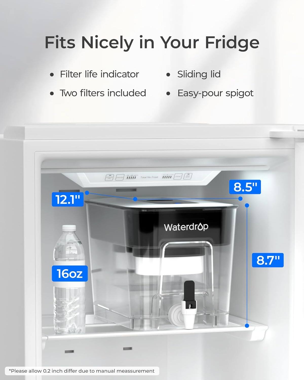 Fits Nicely in Your Fridge

- Filter life indicator
- Two filters included
- Sliding lid
- Easy-pour spigot

12.1" x 8.5" x 8.7" Waterdrop 16oz

*Please allow 0.2 inch differ due to manual measurement