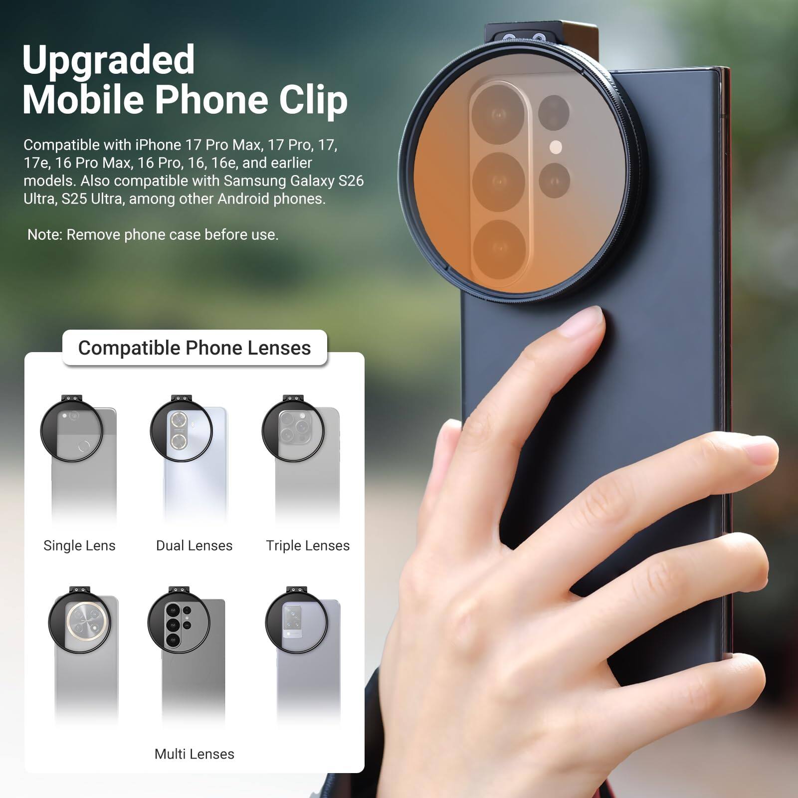 Upgraded Mobile Phone Clip Compatible with iPhone 17 Pro Max, 17 Pro, 17, 17e, 16 Pro Max, 16 Pro, 16, 16, and earlier models. Also compatible with Samsung Galaxy S26 Ultra, S25 Ultra, among other Android phones. Note: Remove phone case before use. Compatible Phone Lenses Single Lens Dual Lenses Triple Lenses Multi Lenses