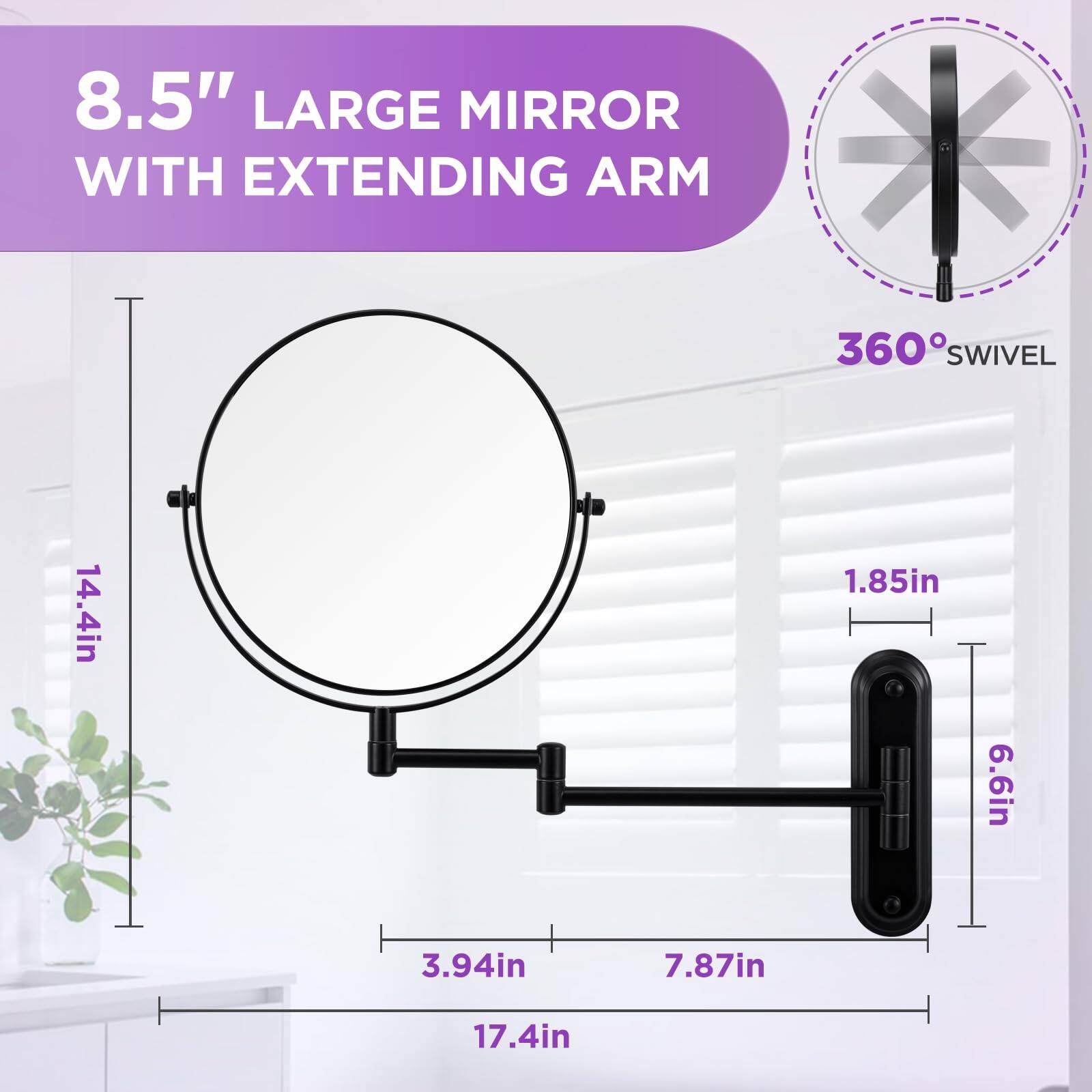 8.5" Large Mirror with Extending Arm  
360° Swivel  
14.4in (height)  
1.85in (width)  
6.6in (depth)  
3.94in (arm length)  
7.87in (arm extension)  
17.4in (total length)