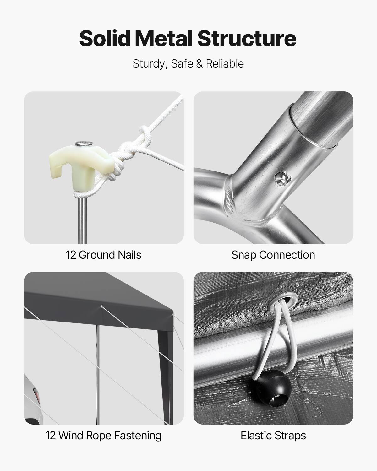 Solid Metal Structure
Sturdy, Safe & Reliable
12 Ground Nails
Snap Connection
12 Wind Rope Fastening
Elastic Straps