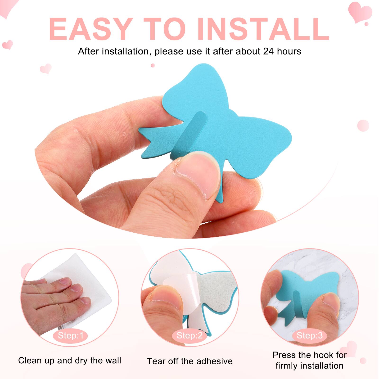 EASY TO INSTALL  
After installation, please use it after about 24 hours  

Step:1  
Clean up and dry the wall  

Step:2  
Tear off the adhesive  

Step:3  
Press the hook for firmly installation