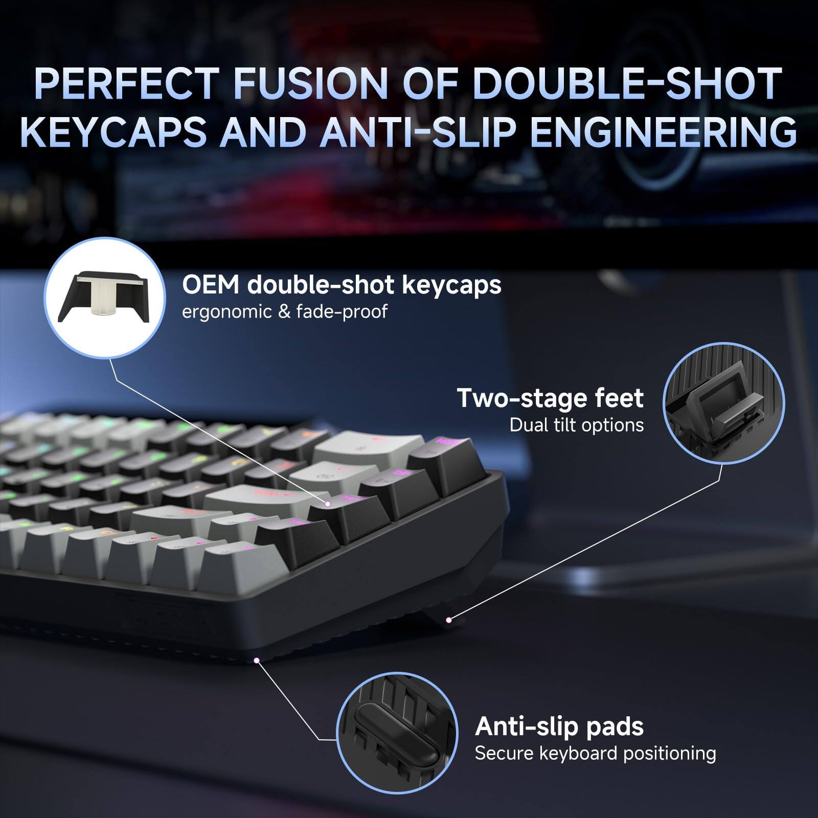 PERFECT FUSION OF DOUBLE-SHOT KEYCAPS AND ANTI-SLIP ENGINEERING

- OEM double-shot keycaps
  ergonomic & fade-proof

- Two-stage feet
  Dual tilt options

- Anti-slip pads
  Secure keyboard positioning