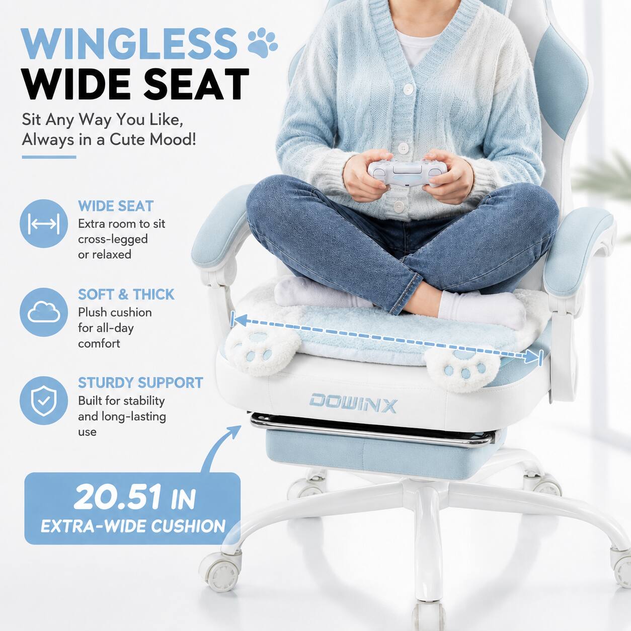 WINGLESS WIDE SEAT  
Sit Any Way You Like, Always in a Cute Mood!  

WIDE SEAT  
Extra room to sit cross-legged or relaxed  

SOFT & THICK  
Plush cushion for all-day comfort  

STURDY SUPPORT  
Built for stability and long-lasting use  

20.51 IN EXTRA-WIDE CUSHION  

DOWINX