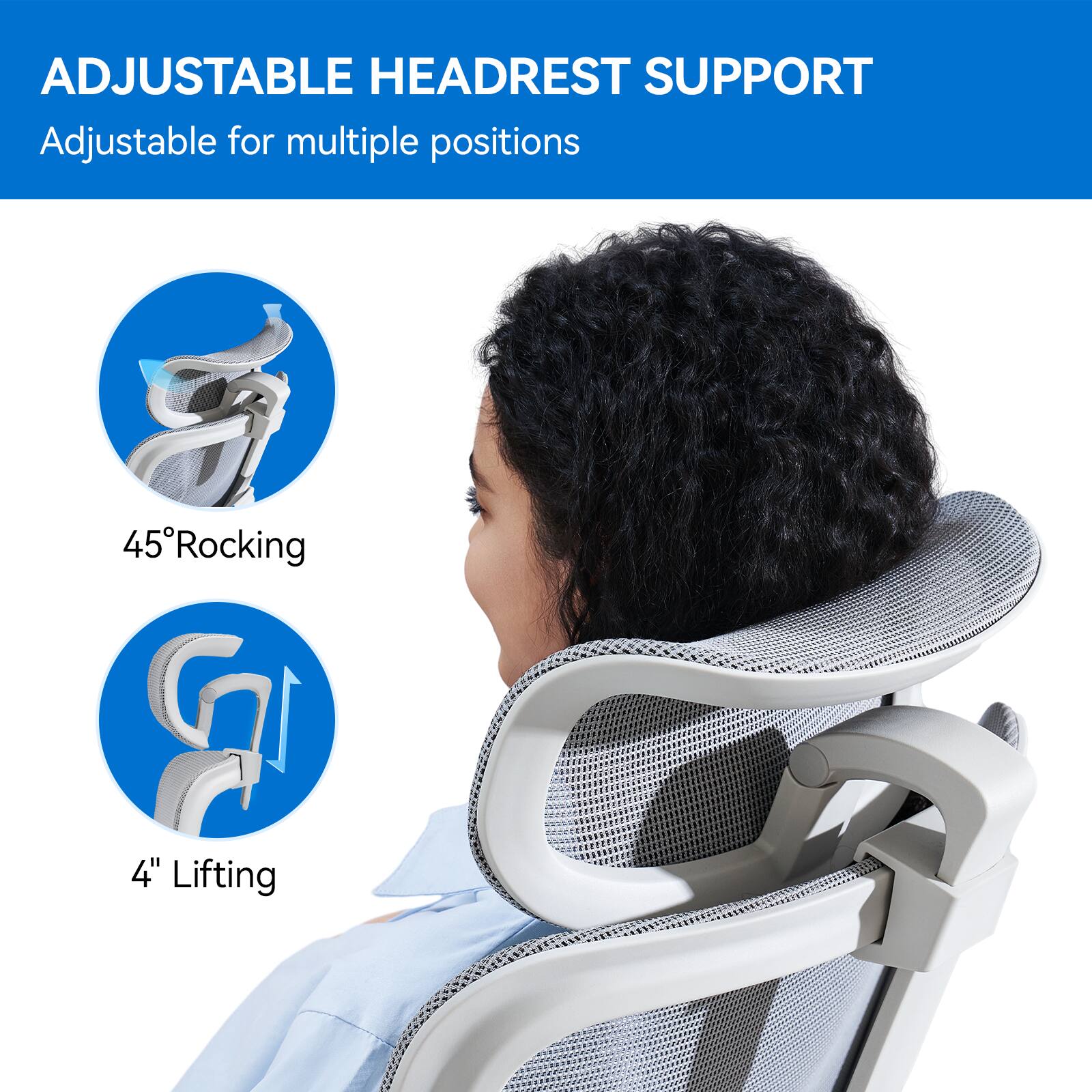 ADJUSTABLE HEADREST SUPPORT  
Adjustable for multiple positions  

45° Rocking  
4" Lifting