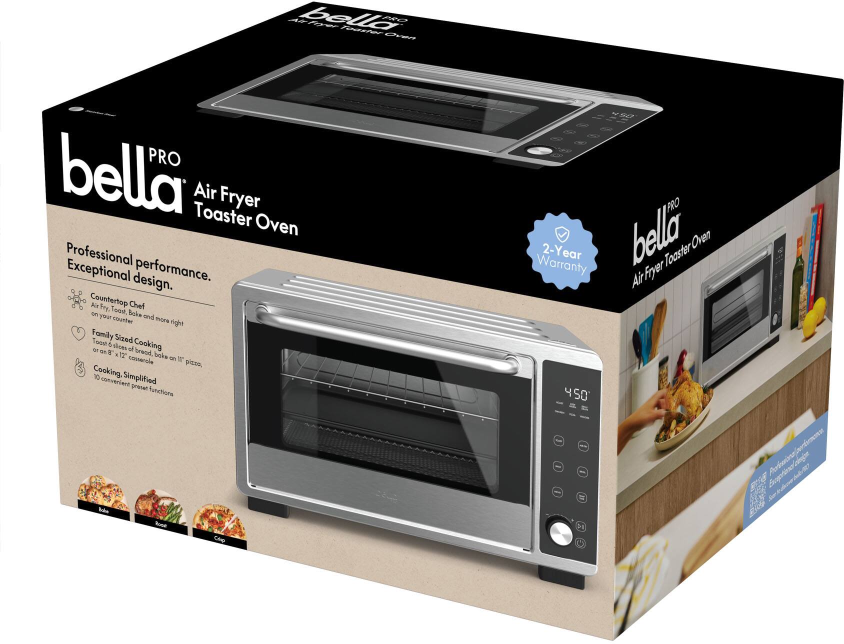 bella PRO  
Air Fryer Toaster Oven  

Professional performance.  
Exceptional design.  

Countertop Chef  
Air Fry, Toast, Bake and more on your countertop  

Family Sized Cooking  
Toast 6 slices of bread, bake an 11" pizza, or an 8" x 12" casserole  

Cooking Simplified  
10 convenient preset functions  

2-Year Warranty  

bella PRO  
Air Fryer Toaster Oven  

Professional performance.  
Exceptional design.  

Countertop Chef  
Air Fry, Toast, Bake and more on your countertop  

Family Sized Cooking  
Toast 6 slices of bread, bake an 11" pizza, or an 8" x 12" casserole  

Cooking Simplified  
10 convenient preset functions  

2-Year Warranty
