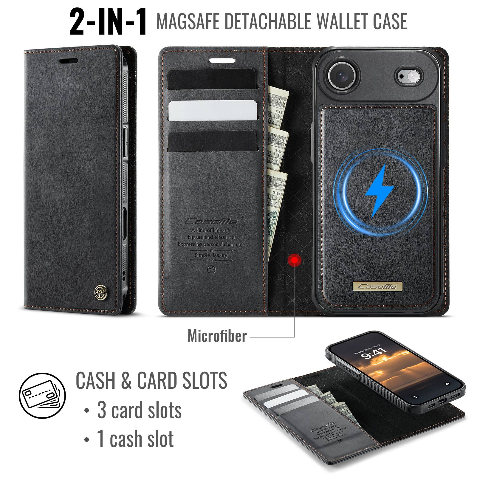 2-IN-1 MAGSAFE DETACHABLE WALLET CASE

CaseMo Ak of He style Nature and elegance Expressing personal character A Simple Luxury

Microfiber

CASH & CARD SLOTS
- 3 card slots
- 1 cash slot