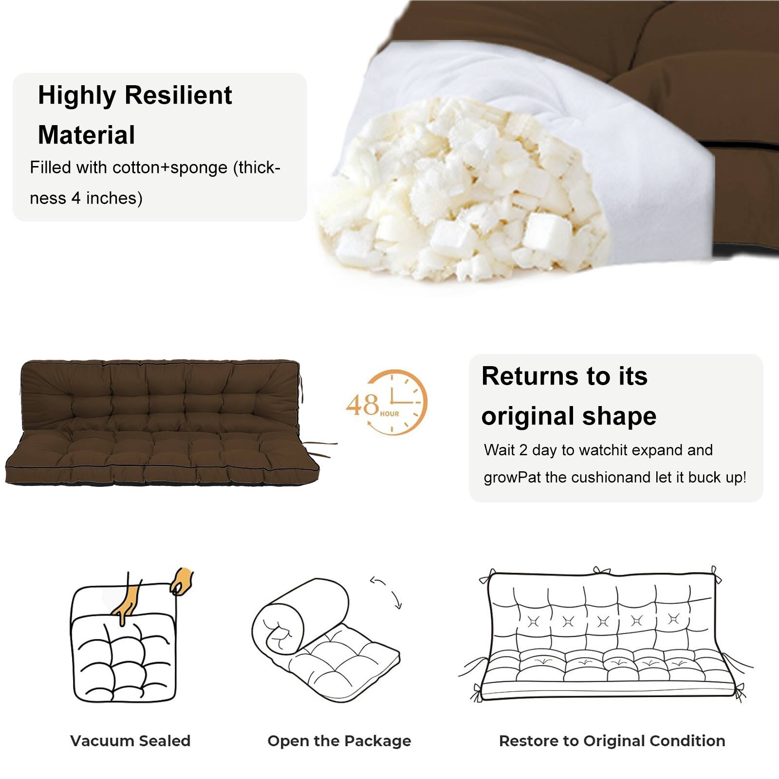 Highly Resilient Material  
Filled with cotton+sponge (thickness 4 inches)  

Returns to its original shape  
48 HOUR  
Wait 2 days to watch it expand and grow. Pat the cushion and let it buck up!  

Vacuum Sealed  
Open the Package  
Restore to Original Condition