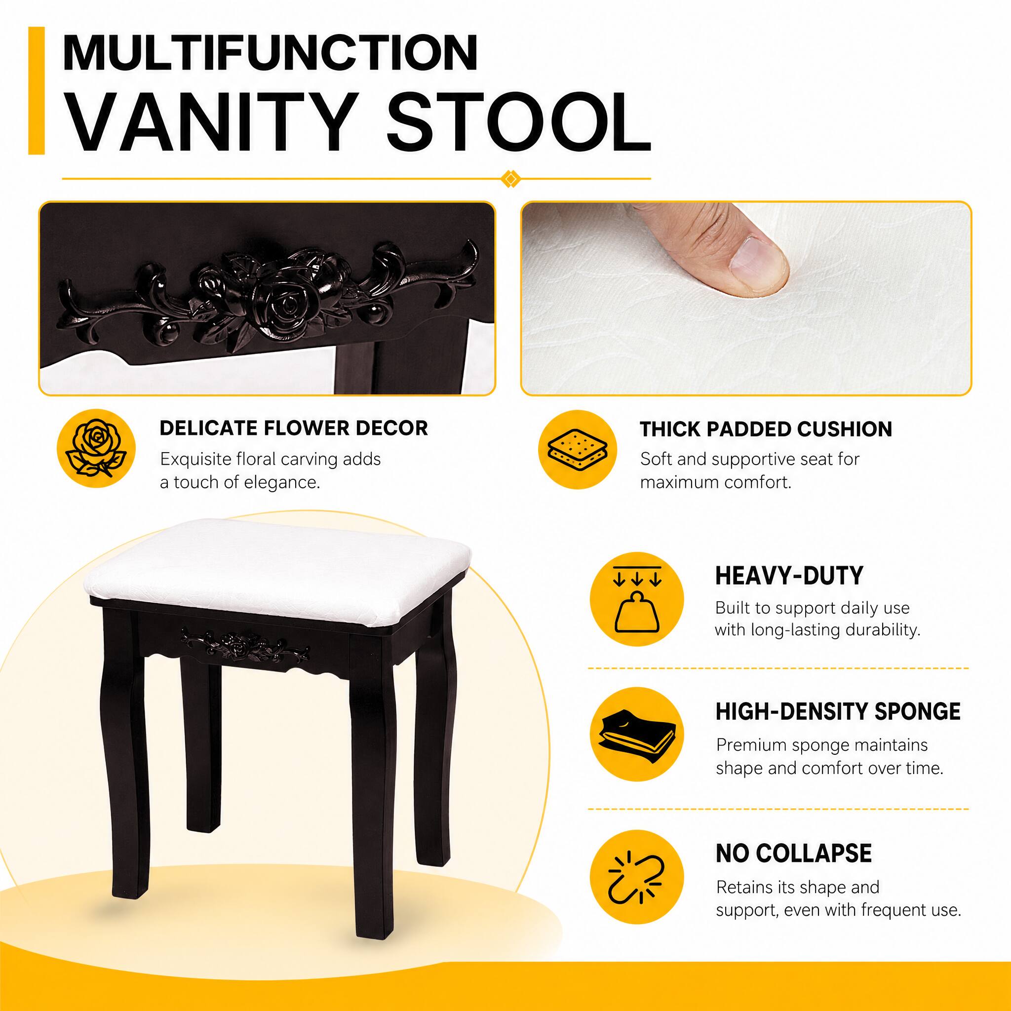 MULTIFUNCTION VANITY STOOL

DELICATE FLOWER DECOR
Exquisite floral carving adds a touch of elegance.

THICK PADDED CUSHION
Soft and supportive seat for maximum comfort.

HEAVY-DUTY
Built to support daily use with long-lasting durability.

HIGH-DENSITY SPONGE
Premium sponge maintains shape and comfort over time.

NO COLLAPSE
Retains its shape and support, even with frequent use.