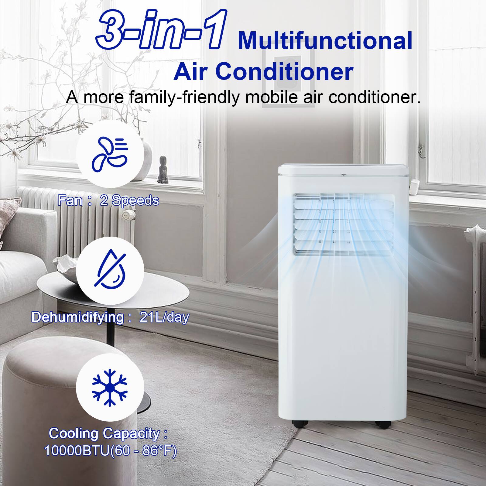 3-in-1 Multifunctional Air Conditioner  
A more family-friendly mobile air conditioner.  

Fan: 2 Speeds  
Dehumidifying: 21L/day  
Cooling Capacity: 10000BTU (60 - 86°F)