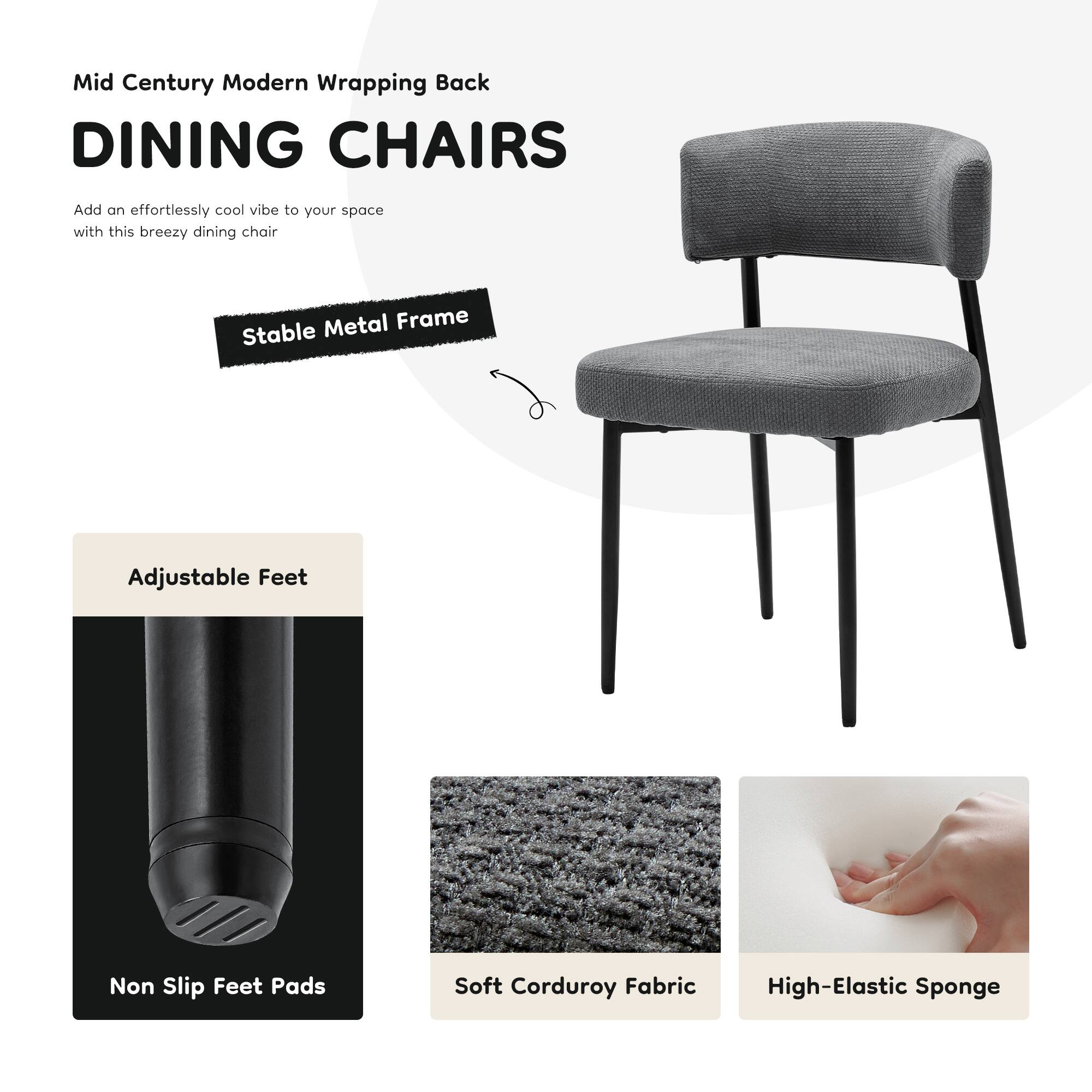 Mid Century Modern Wrapping Back  
DINING CHAIRS  

Add an effortlessly cool vibe to your space with this breezy dining chair  

- Stable Metal Frame  
- Adjustable Feet  
- Non Slip Feet Pads  
- Soft Corduroy Fabric  
- High-Elastic Sponge