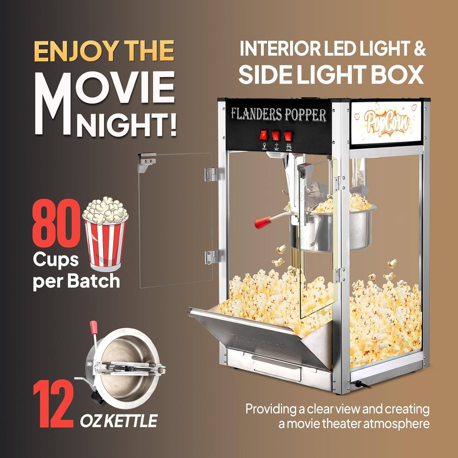 ENJOY THE MOVIE NIGHT!

INTERIOR LED LIGHT & SIDE LIGHT BOX

FLANDERS POPPER

80 Cups per Batch

12 OZ KETTLE

Providing a clear view and creating a movie theater atmosphere