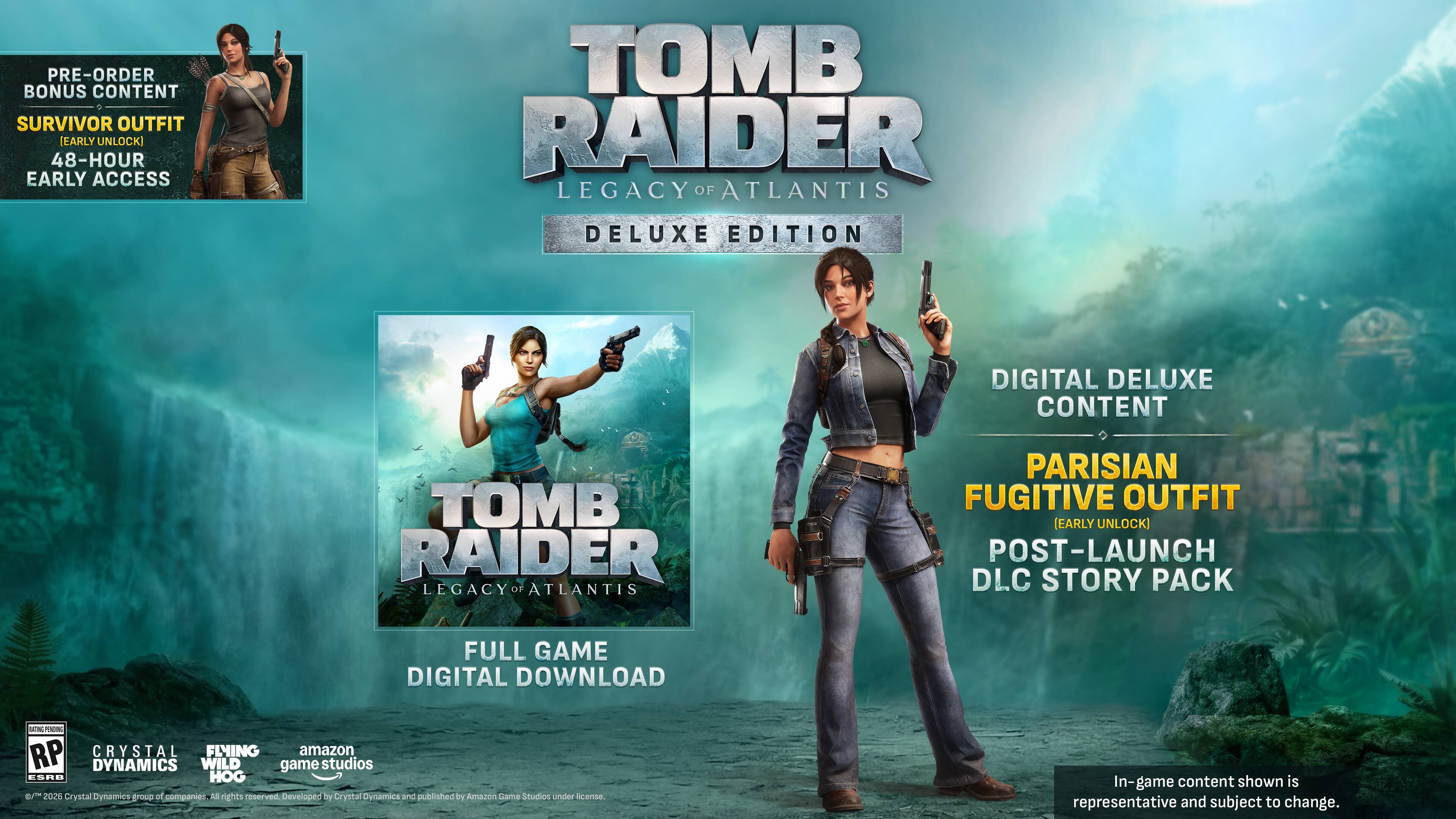 PRE-ORDER BONUS CONTENT  
SURVIVOR OUTFIT (EARLY UNLOCK)  
48-HOUR EARLY ACCESS  

TOMB RAIDER  
LEGACY OF ATLANTIS  
DELUXE EDITION  

DIGITAL DELUXE CONTENT  
PARISIAN FUGITIVE OUTFIT (EARLY UNLOCK)  
POST-LAUNCH DLC STORY PACK  

FULL GAME DIGITAL DOWNLOAD  

AON RP  
CRYSTAL DYNAMICS  
WILD GAME STUDIOS  
ESRB HOG V 2020  

Crystal Dynamics group of companies. All rights reserved.  
Developed by Crystal Dynamics and published by Amazon Lama Studios under license.  
In-game content shown is representative and subject to change.