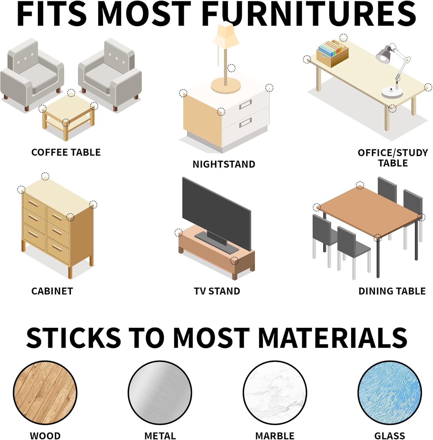 FITS MOST FURNITURES  
COFFEE TABLE  
NIGHTSTAND  
OFFICE/STUDY TABLE  
CABINET  
TV STAND  
DINING TABLE  

STICKS TO MOST MATERIALS  
WOOD  
METAL  
MARBLE  
GLASS