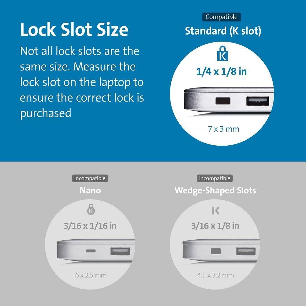 Lock Slot Size

Not all lock slots are the same size. Measure the lock slot on the laptop to ensure the correct lock is purchased.

**Compatible**
- Standard (K slot)
  - 1/4 x 1/8 in
  - 7 x 3 mm

**Incompatible**
- Nano
  - 3/16 x 1/16 in
  - 6 x 2.5 mm

- Wedge-Shaped Slots
  - 3/16 x 1/8 in
  - 4.5 x 3.2 mm