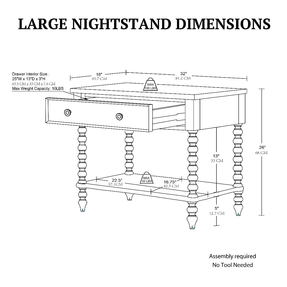 LARGE NIGHTSTAND DIMENSIONS

Drawer Interior Size: 25W X 13"D X 3"H (63.5 CM X 33 CM X 7.6 CM)
Max Weight Capacity: 10 LBS

32" (81.2 CM)
18" (45.7 CM)
26" (66 CM)
22.5" (57.1 CM)
13" (33 CM)
16.75" (42.5 CM)
5" (12.7 CM)

Assembly required
No Tool Needed