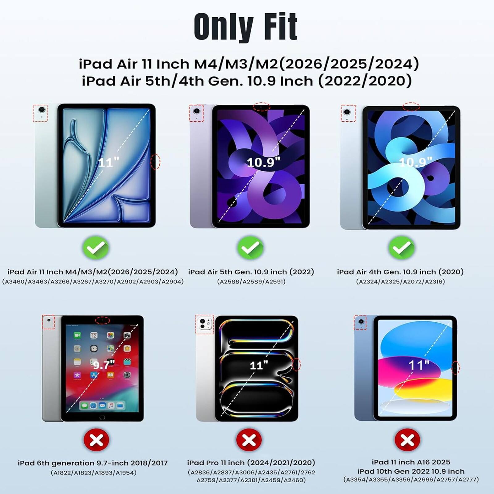 Only Fit iPad Air 11 Inch M4/M3/M2 (2026/2025/2024) iPad Air 5th/4th Gen. 10.9 Inch (2022/2020) 11" 10.9" 10.9" iPad Air 11 Inch M4/M3/M2 (2026/2025/2024) iPad Air 5th Gen. 10.9 inch (2022) iPad Air 4th Gen. 10.9 inch (2020) (A3460/A3463/A3266/A3267/A3270/A2002/A2003/A2004) (A2588/A2589/A2591) (A2324/A2325/A2072/A2316) 9.7" 11" 11" iPad 6th generation 9.7-inch 2018/2017 iPad Pro 
