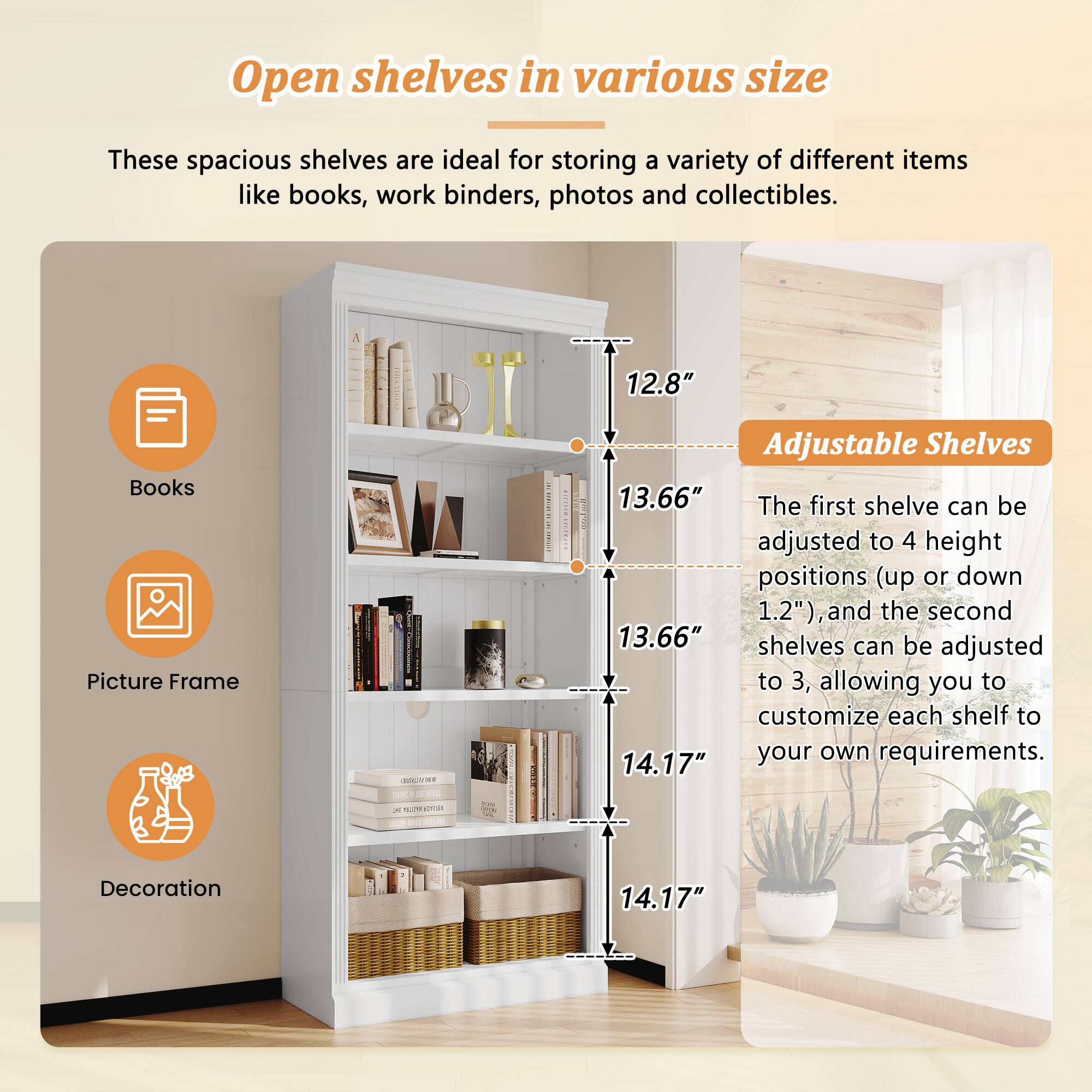 Open shelves in various size

These spacious shelves are ideal for storing a variety of different items like books, work binders, photos and collectibles.

Adjustable Shelves

The first shelf can be adjusted to 4 height positions (up or down 1.2"), and the second shelves can be adjusted to 3, allowing you to customize each shelf to your own requirements.

Books  
Picture Frame  
Decoration  

12.8"  
13.66"  
13.66"  
14.17"  
14.17"