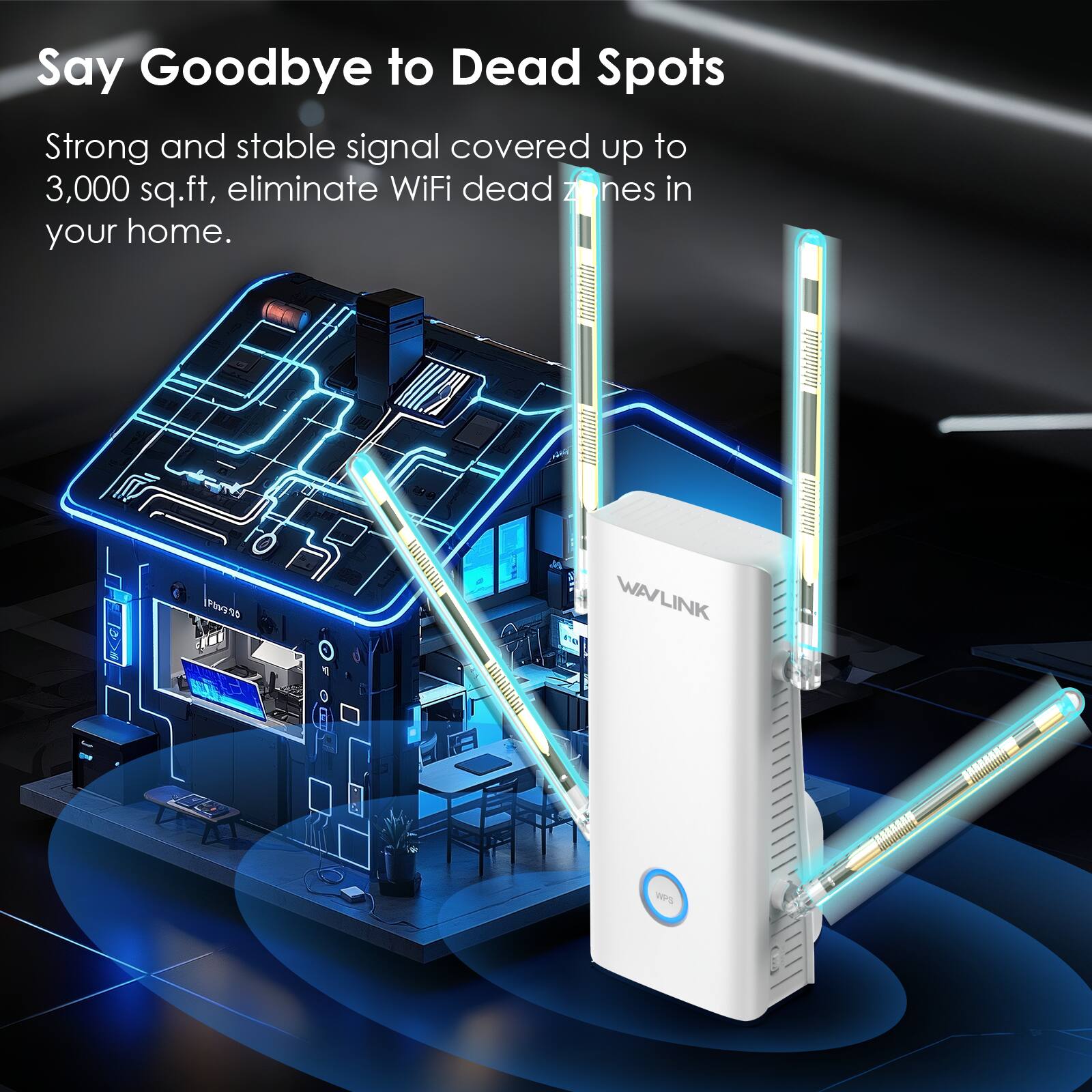 Say Goodbye to Dead Spots

Strong and stable signal covered up to 3,000 sq.ft, eliminate WiFi dead zones in your home.

10h300

WAVLINK

WPS