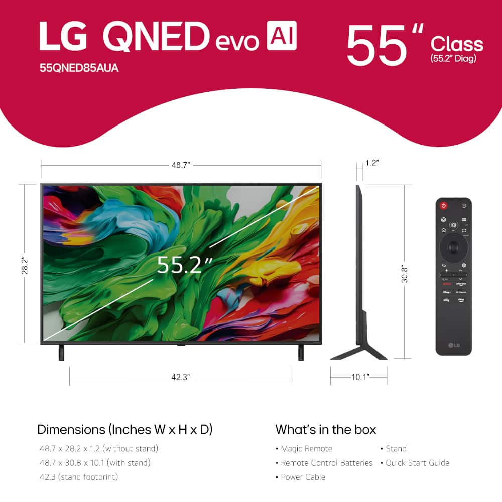LG QNED evo AI 55QNED85AUA 55" Class (55.2" Diag) 48.7- 1.2" 1 28.2" 55.2" 30.8" + LO 42.3 10.1" Dimensions (Inches W X H x D) 48.7 x 28.2 x 1.2 (without stand) 48.7 x 30.8 x 10.1 (with stand) 42.3 (stand footprint) What's in the box Magic Remote Stand Remote Control Batteries Quick Start Guide Power Cable
