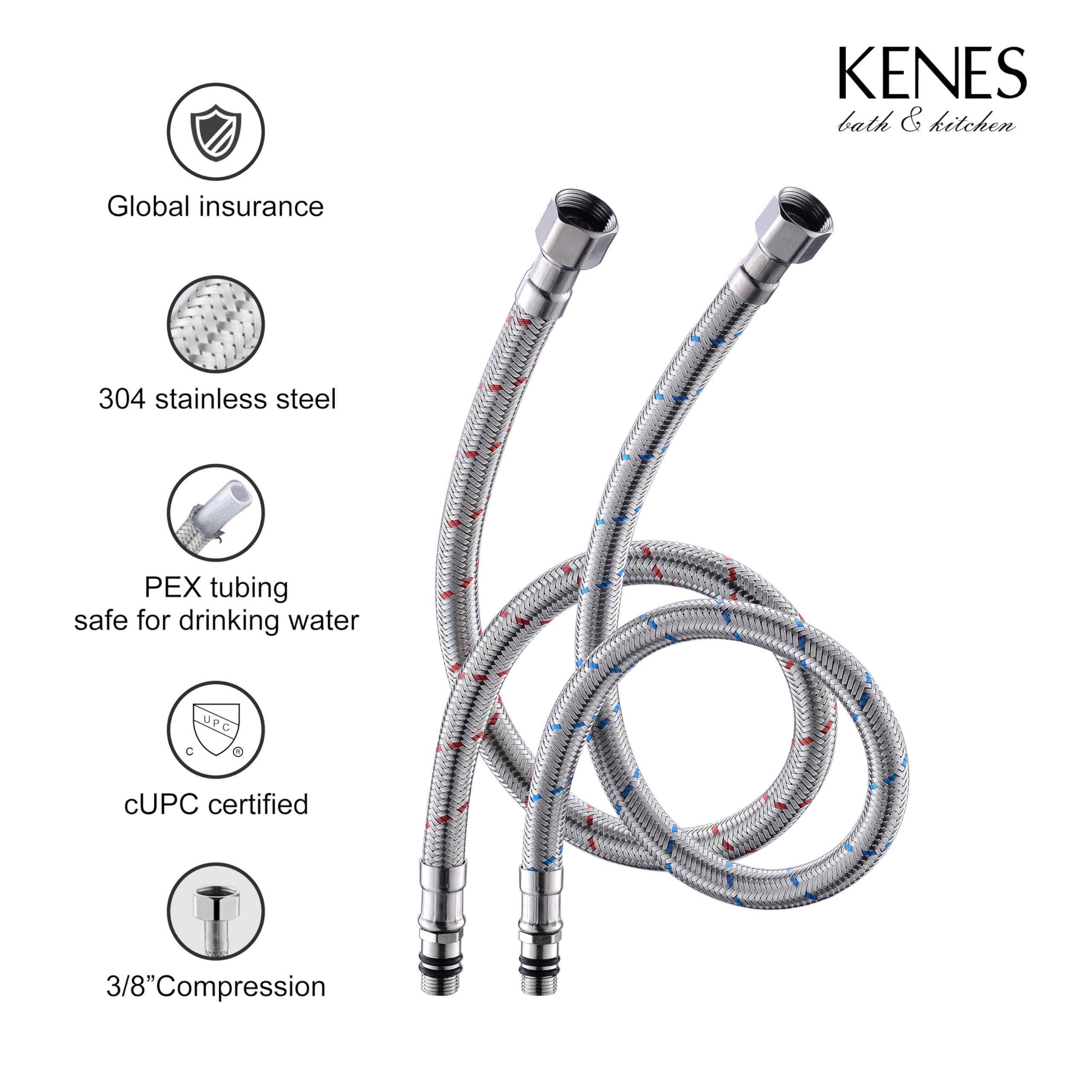KENES  
bath & kitchen  

Global insurance  
304 stainless steel  
PEX tubing safe for drinking water  
cUPC certified  
3/8" Compression