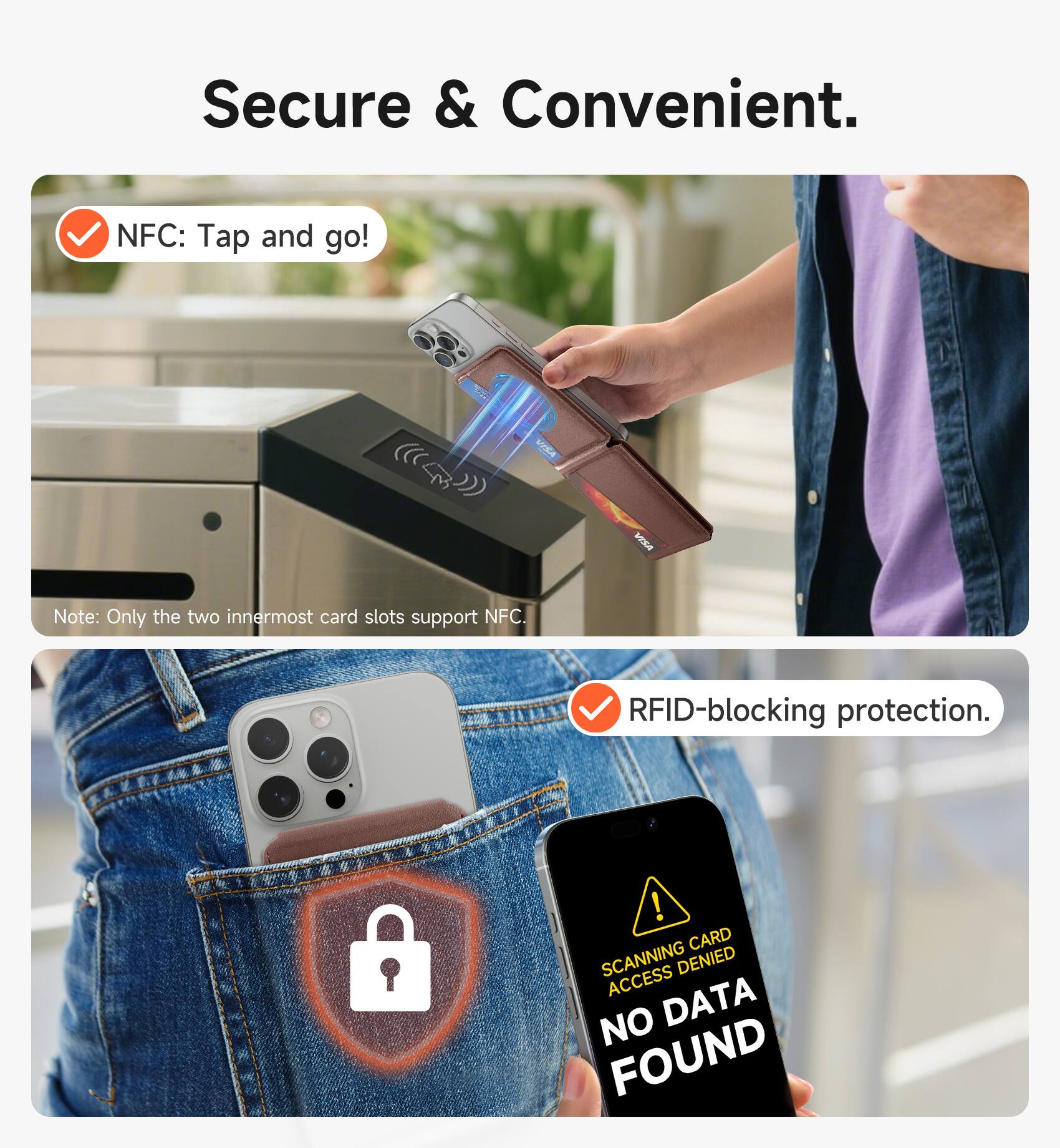 Secure & Convenient.  
NFC: Tap and go!  
Note: Only the two innermost card slots support NFC.  
RFID-blocking protection.  
CARD SCANNING DENIED  
ACCESS  
NO DATA FOUND