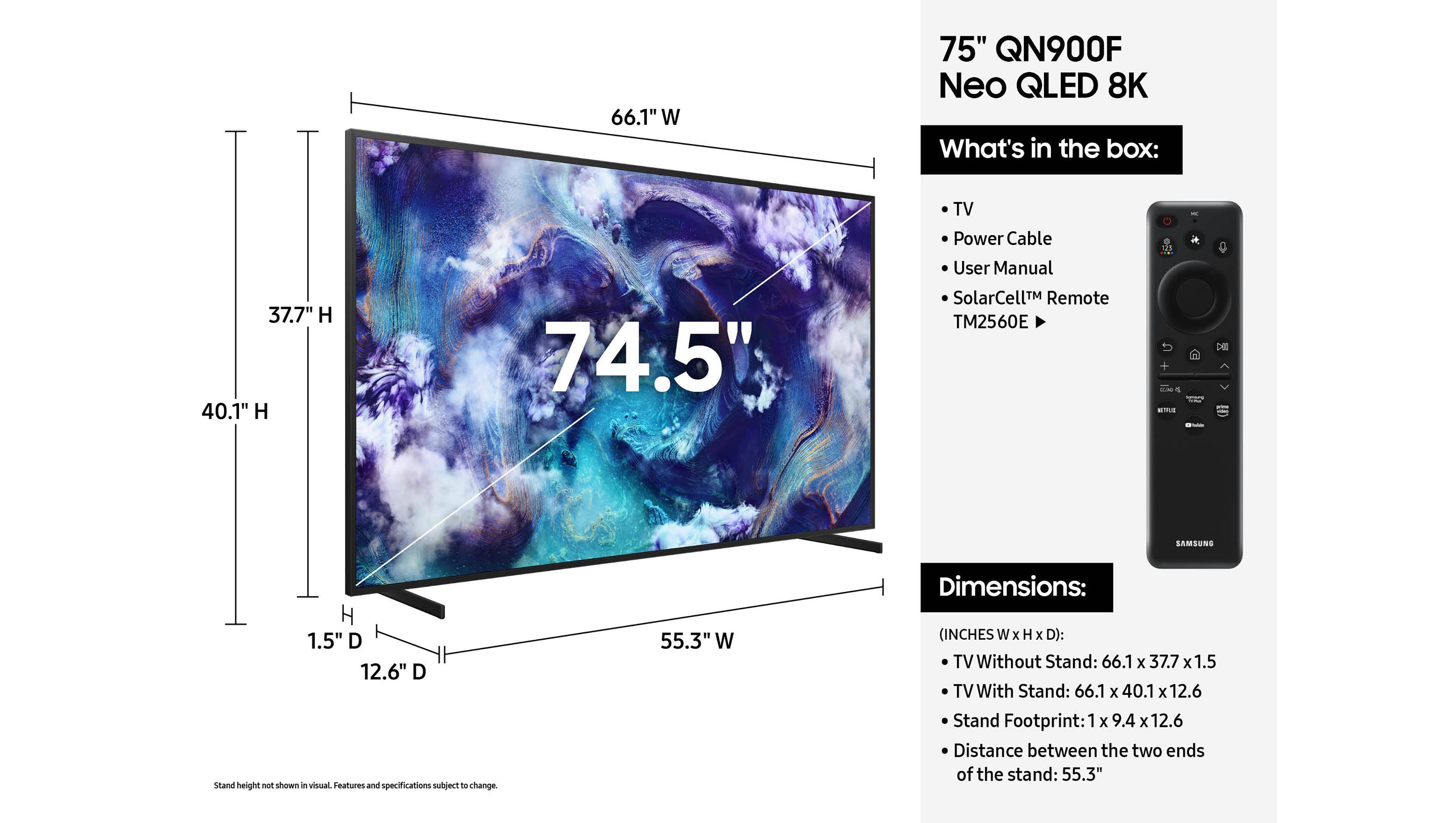 The text on the image is grouped and corrected as follows:

66.1" W 75" QN900F Neo QLED 8K What's in the box: 37.7" H 40.1" H 74.5" TV Power Cable User Manual SolarCellTM Remote TM2560E 121 ELAD   DE SAMSUNG H 1.5" D 12.6" D Stand height not shown in visual. Features and specifications subject to change. 55.3" W Dimensions: (INCHES W X H x D): TV Without Stand: 66.1 x 37.7 x 1.5 TV With Stand: 66.1 x 40.1 x 12.6 Stand Footprint: 1 x 9.4 x 12.6 Distance between the two ends of the stand: 55.3"