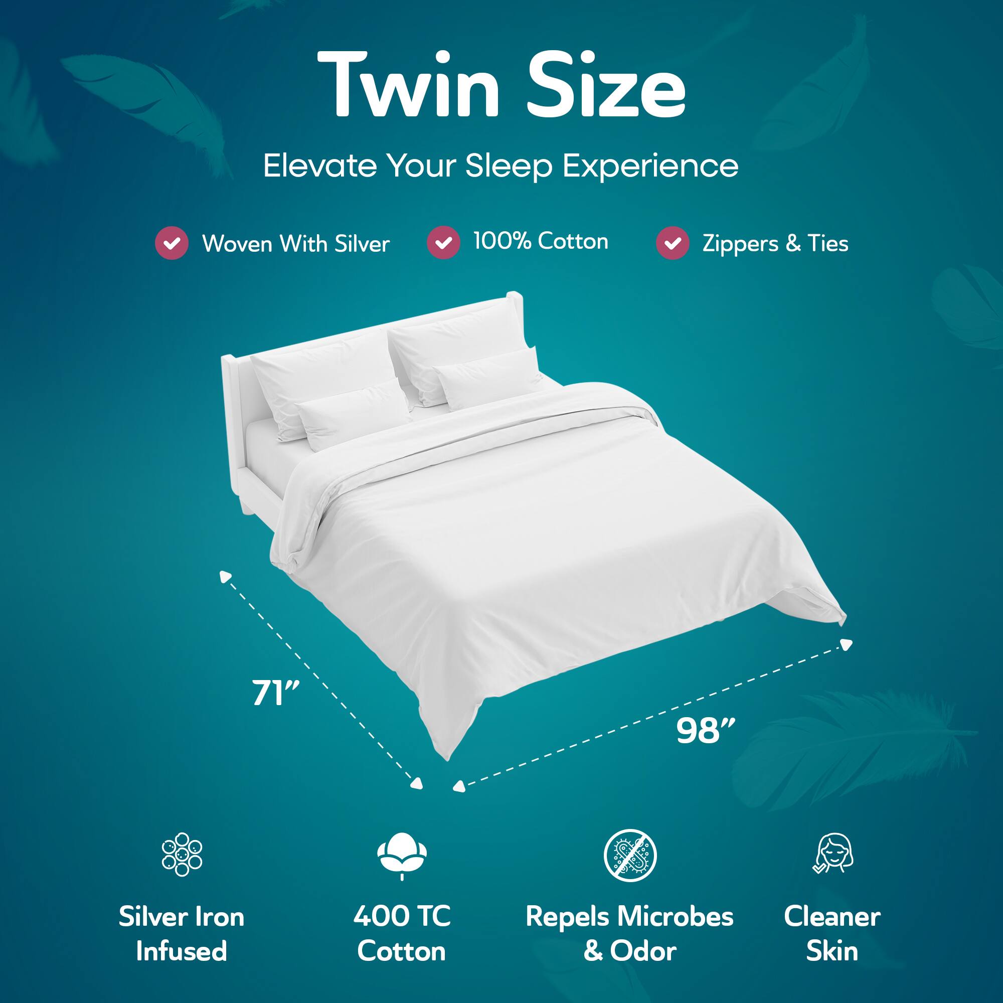 Twin Size  
Elevate Your Sleep Experience  

- Woven With Silver  
- 100% Cotton  
- Zippers & Ties  

71" x 98"  

- Silver Iron Infused  
- 400 TC Cotton  
- Repels Microbes & Odor  
- Cleaner Skin