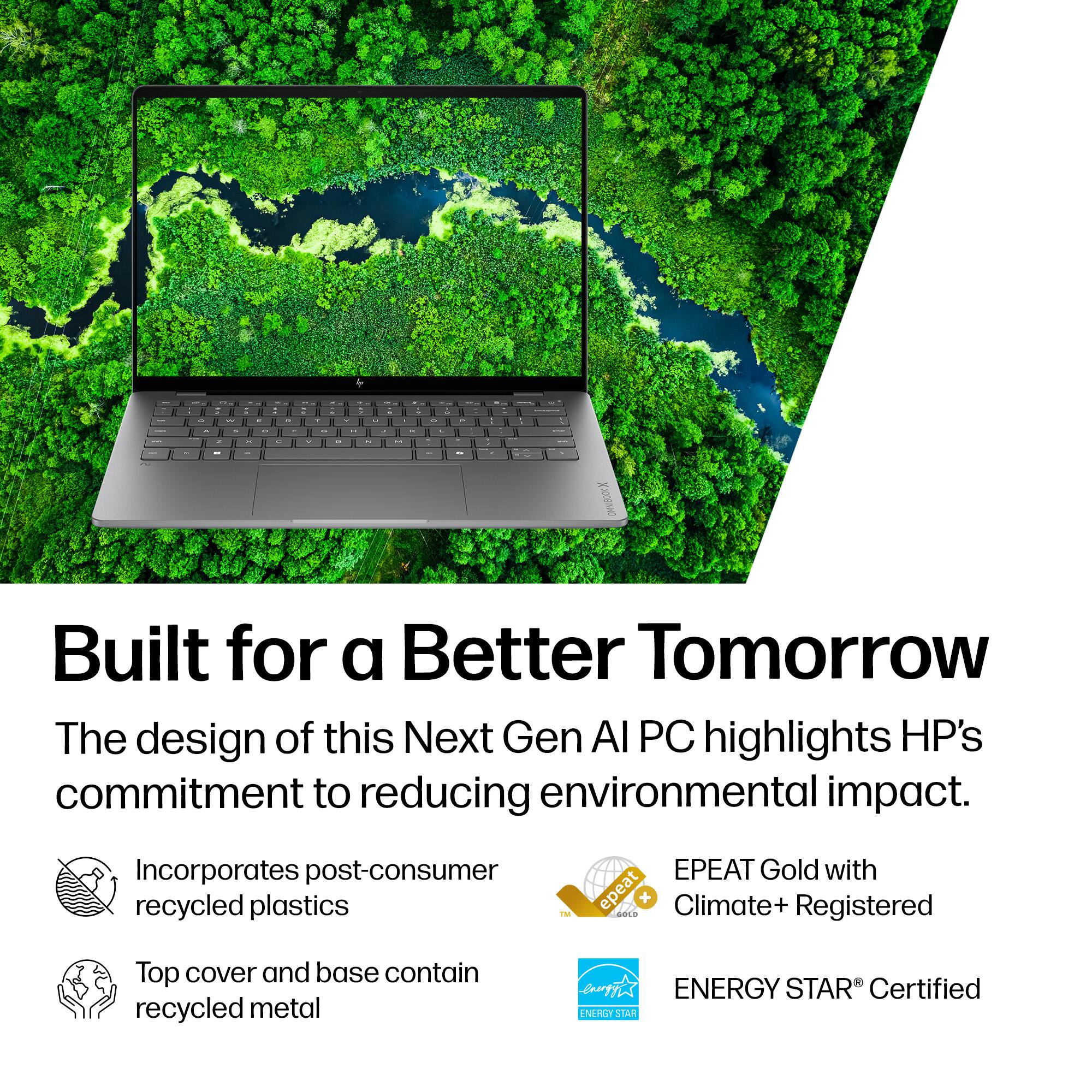 Built for a Better Tomorrow

The design of this Next Gen AI PC highlights HP's commitment to reducing environmental impact.

- Incorporates post-consumer recycled plastics
- Top cover and base contain recycled metal
- EPEAT Gold with Climate+ Registered
- ENERGY STAR® Certified