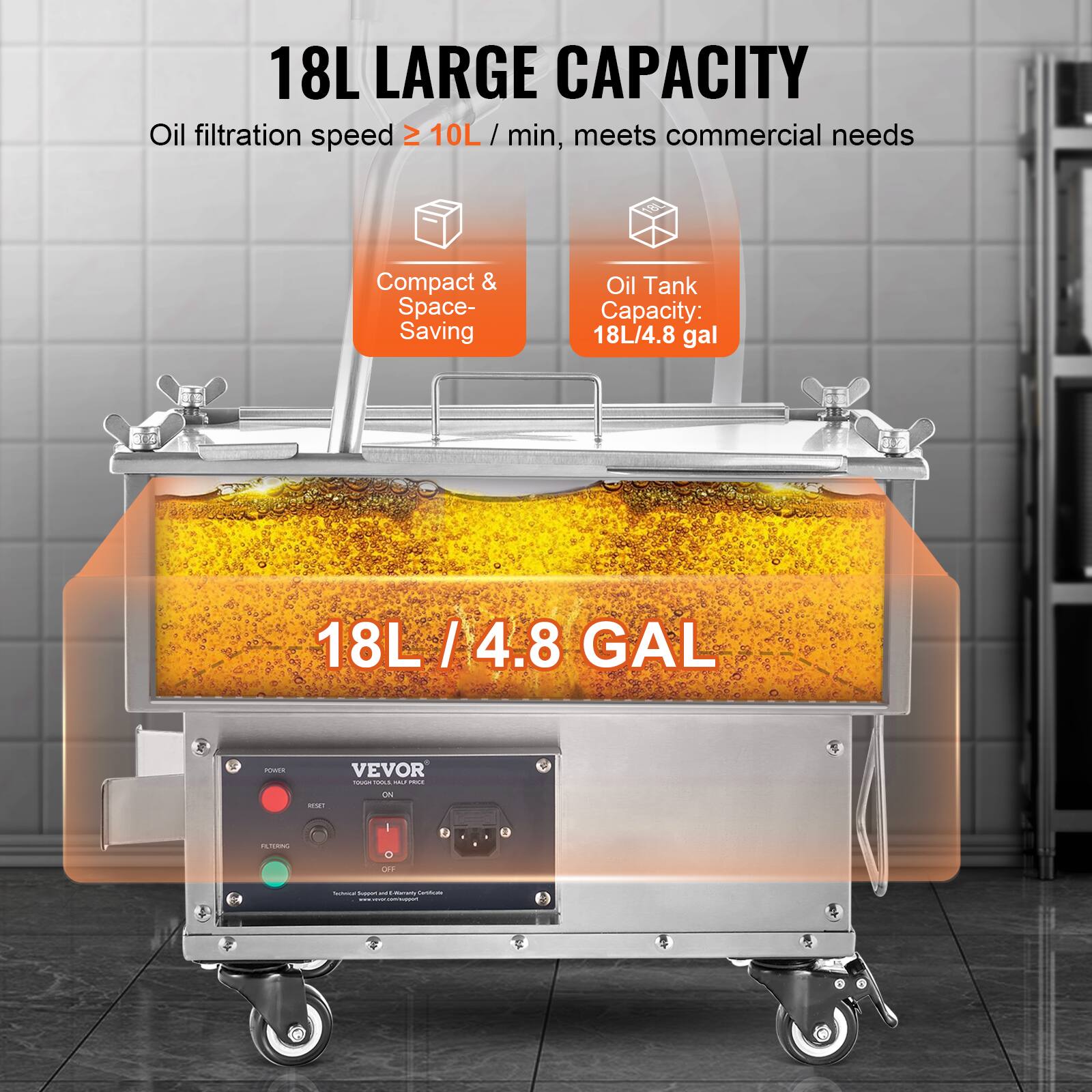 18L LARGE CAPACITY  
Oil filtration speed ≥ 10L/min, meets commercial needs  

Compact & Space-Saving  

Oil Tank Capacity: 18L/4.8 gal  

18L / 4.8 GAL  

VEVOR