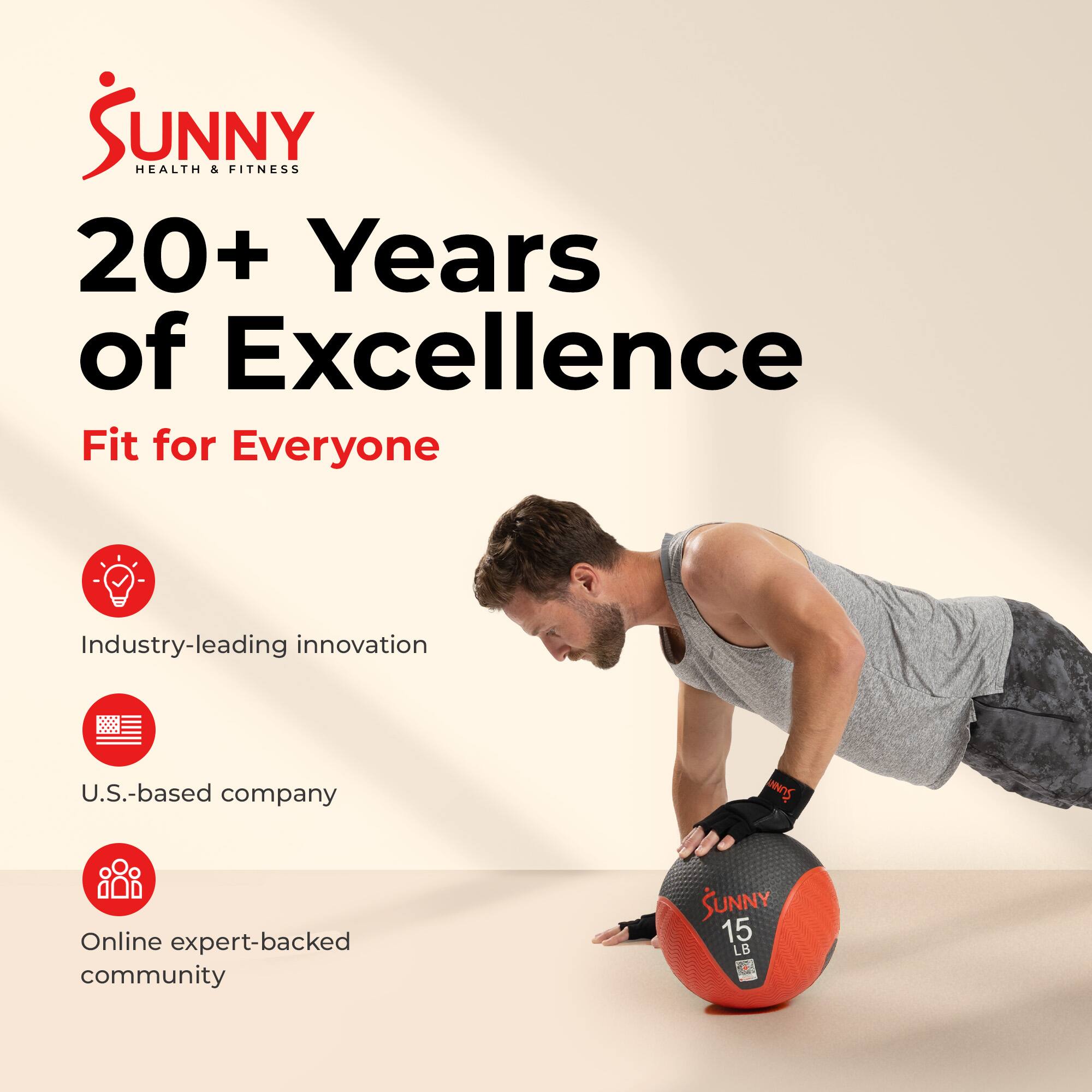 SUNNY HEALTH & FITNESS  
20+ Years of Excellence  
Fit for Everyone  
Industry-leading innovation  
U.S.-based company  
Online expert-backed community  
SUNNY 15 LB