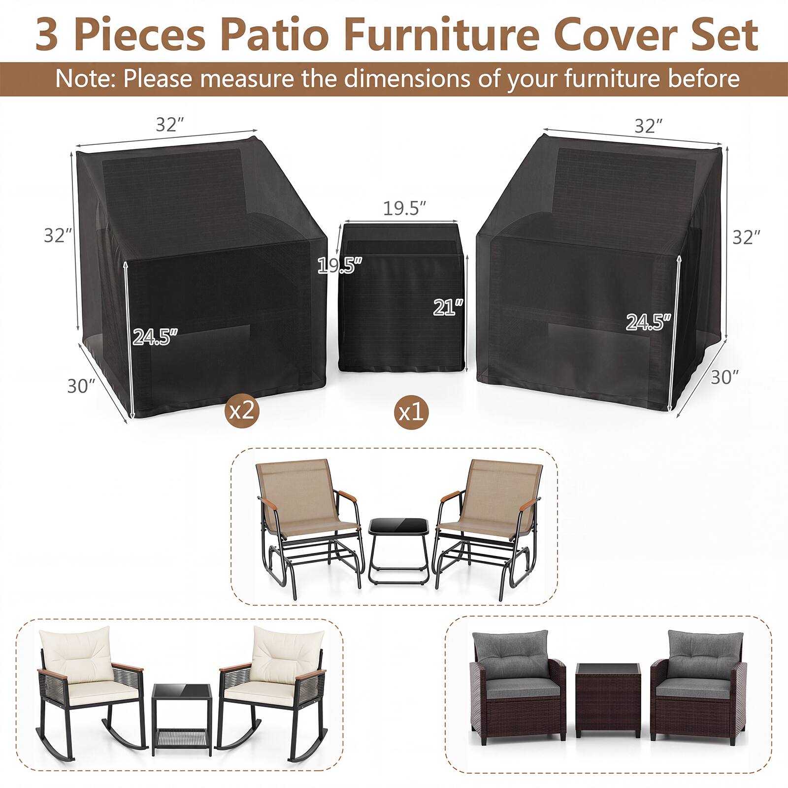 3 Pieces Patio Furniture Cover Set  
Note: Please measure the dimensions of your furniture before  

32"  
32"  
32"  
19.5"  
32"  
24.5"  
21"  
24.5"  
30"  
x2  
x1  
30"