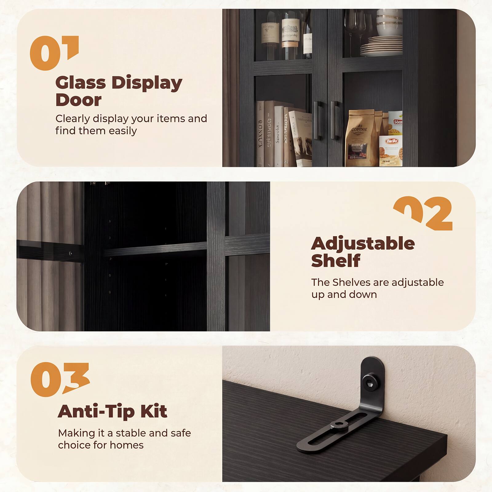 01 Glass Display Door  
Clearly display your items and find them easily  

02 Adjustable Shelf  
The Shelves are adjustable up and down  

03 Anti-Tip Kit  
Making it a stable and safe choice for homes