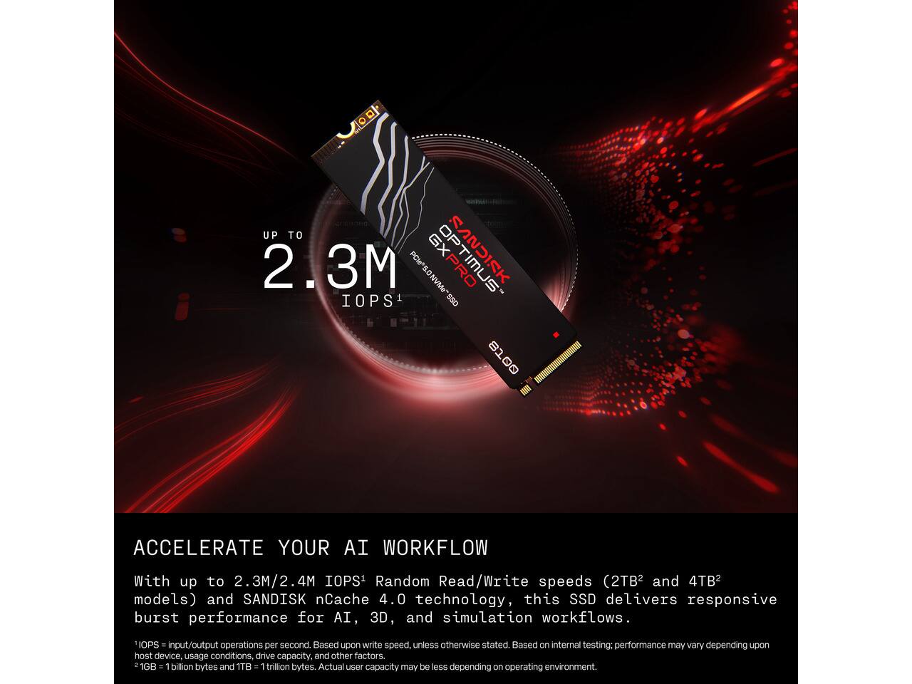 UP TO 2.3M PCIe 5.0 GXPRO SANDISK NVMe IOPS1 SSD

ACCELERATE YOUR AI WORKFLOW
With up to 2.3M/2.4M IOPS Random Read/Write speeds (2TB and 4TB2 models) and SANDISK nCache 4.0 technology, this SSD delivers responsive burst performance for AI, 3D, and simulation workflows.

IOPS = input/output operations per second. Based upon write speed, unless otherwise stated. Based on internal testing; performance may vary depending upon host device, usage conditions, drive capacity, and other factors. 2 1GB = 1 billion bytes and 1TB = 1 trillion bytes. Actual user capacity may be less depending on operating environment.