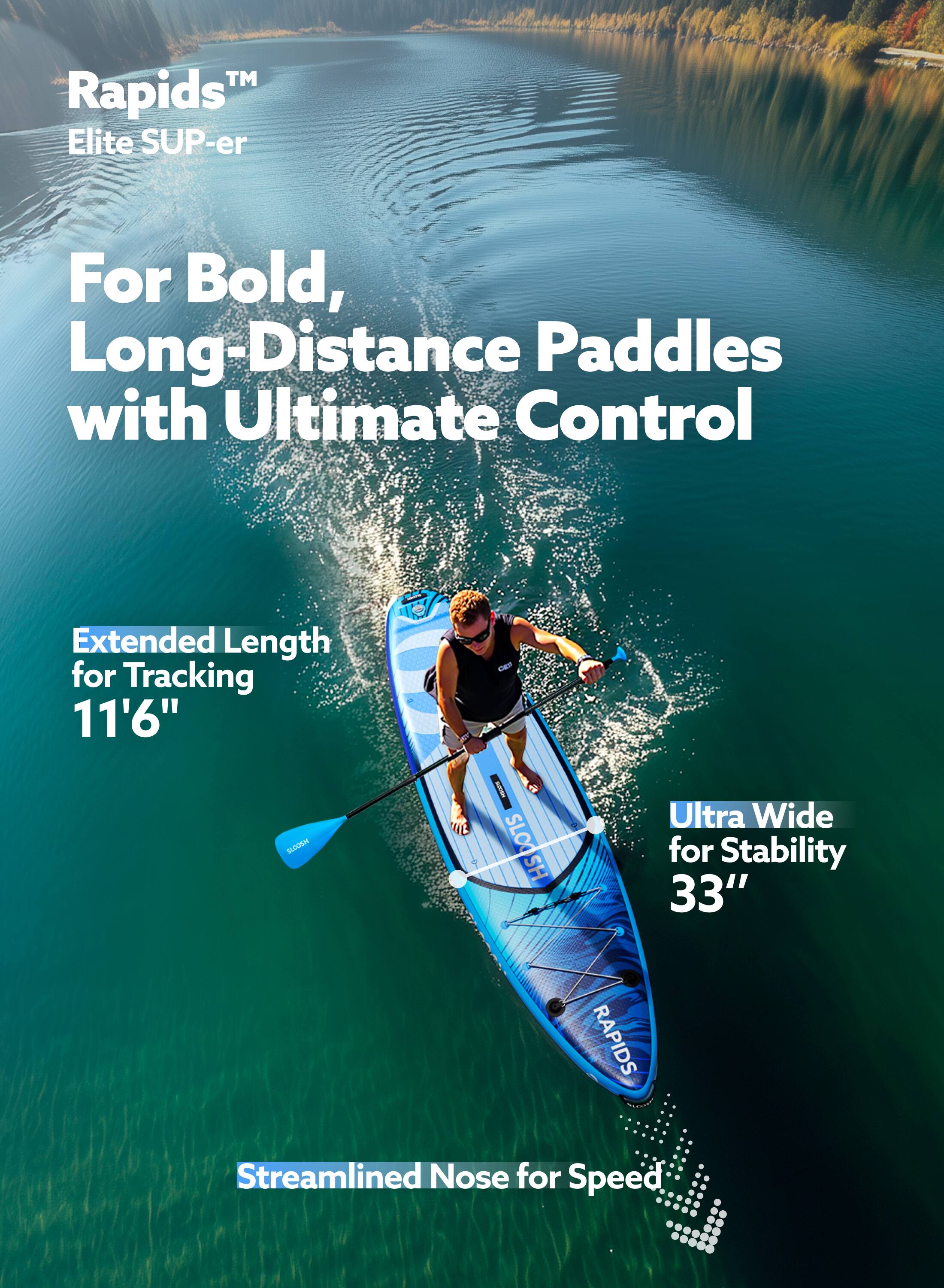 Rapids™ Elite SUP-er  
For Bold, Long-Distance Paddles with Ultimate Control  

Extended Length for Tracking 11'6"  

Ultra Wide for Stability 33"  

Streamlined Nose for Speed