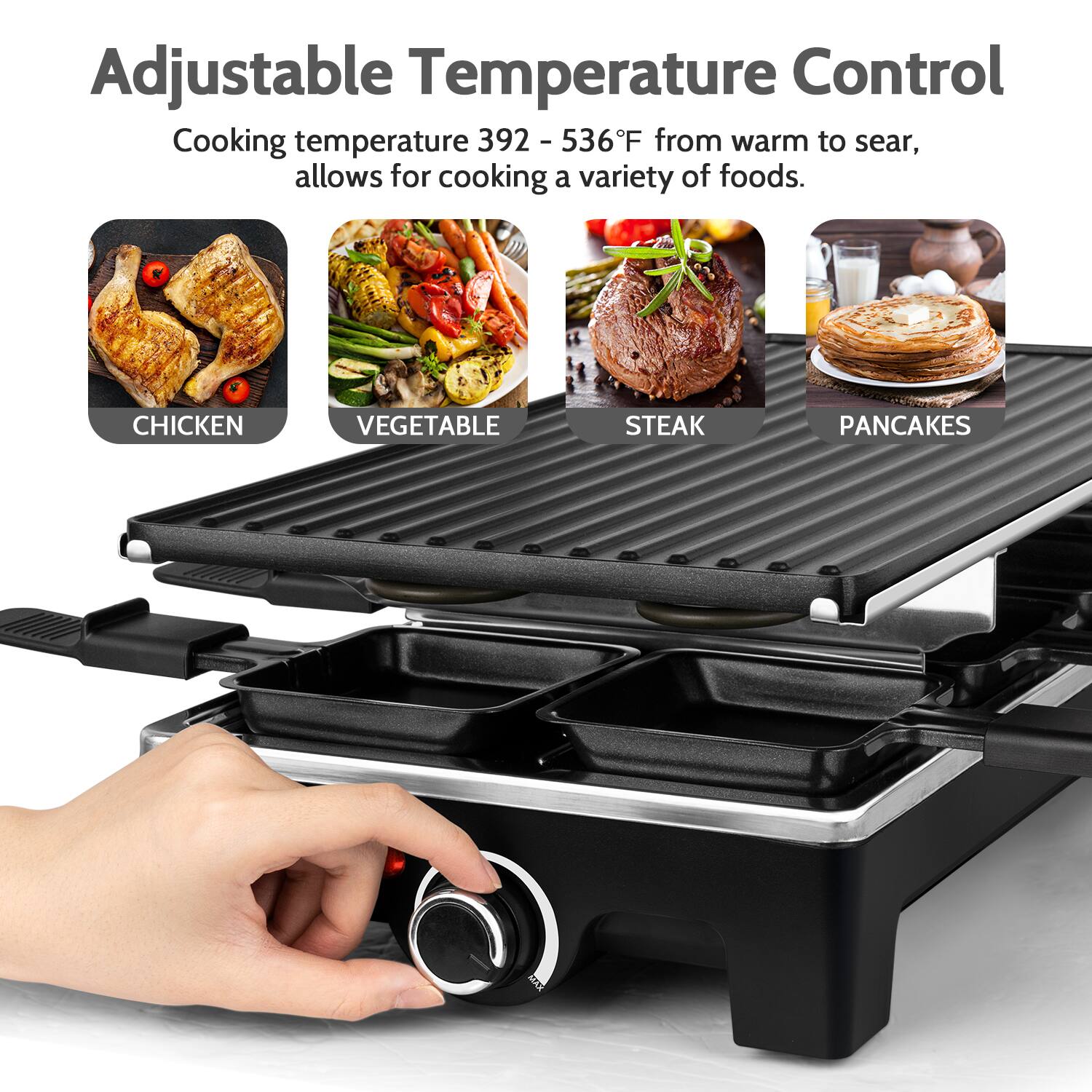 Adjustable Temperature Control

Cooking temperature 392 - 536°F from warm to sear, allows for cooking a variety of foods.

- CHICKEN
- VEGETABLE
- STEAK
- PANCAKES