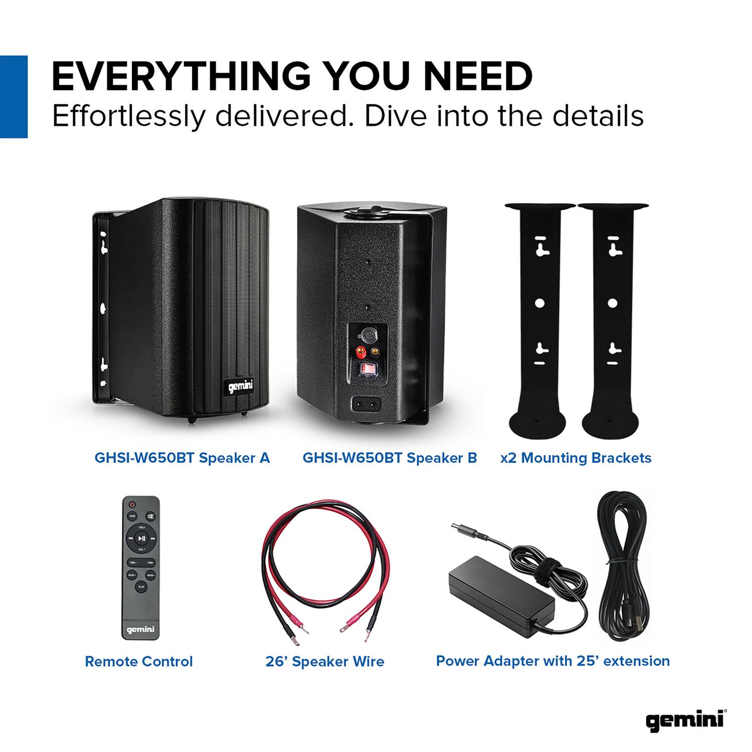 EVERYTHING YOU NEED  
Effortlessly delivered. Dive into the details  

gemini GHSI-W650BT Speaker A  
gemini GHSI-W650BT Speaker B  
x2 Mounting Brackets  
gemini Remote Control  
26' Speaker Wire  
Power Adapter with 25' extension