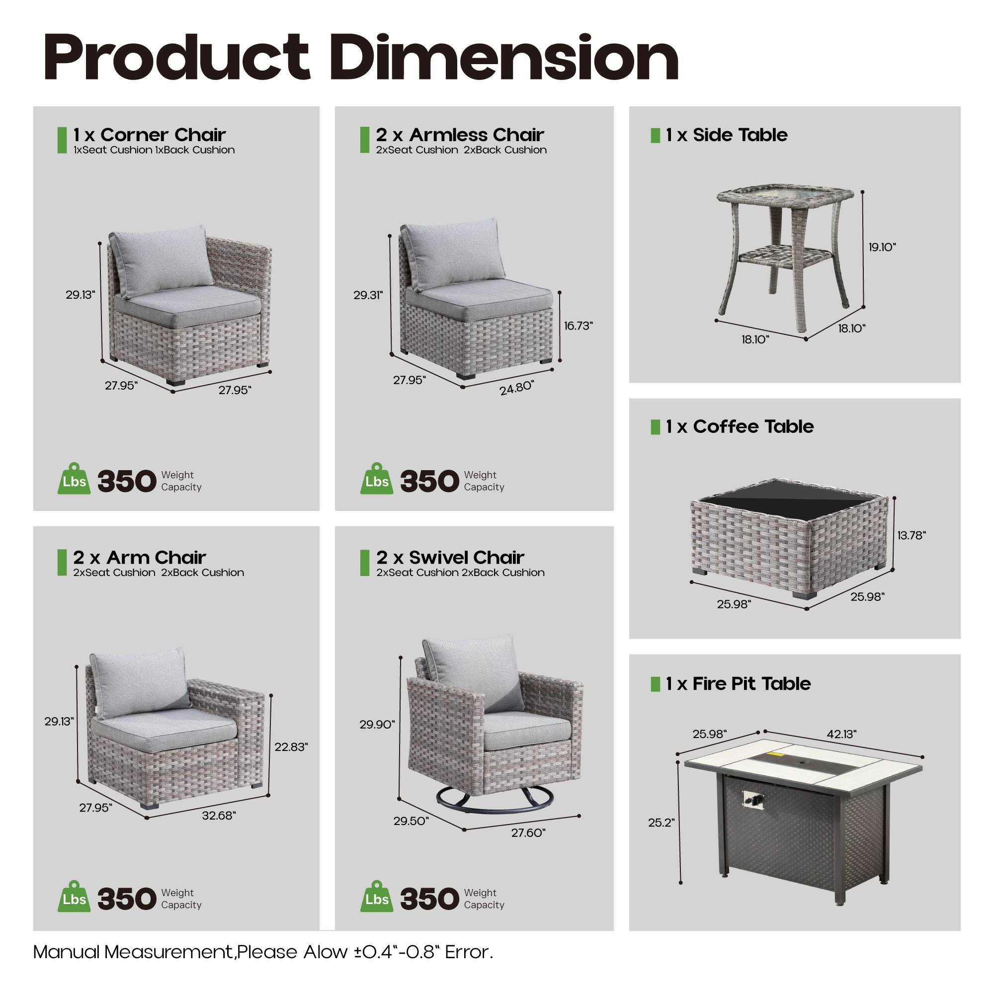 Product Dimension

1 x Corner Chair
- 1x Seat Cushion
- 1x Back Cushion
- 29.10" x 29.3" x 27.95" x 27.95" x 24.80"
- 350 lbs Capacity

2 x Armless Chair
- 2x Seat Cushion
- 2x Back Cushion
- 29.13" x 16.73" x 29.3" x 27.95" x 27.95"
- 350 lbs Capacity

1 x Side Table
- 19.10" x 18.10" x 18.10"
- 350 lbs Capacity

1 x Coffee Table
- 13.78" x 25.98" x 25.98" x 29.90" x 27.95"
- 350 lbs Capacity

2 x Arm Chair
- 2x Seat Cushion
- 2x Back Cushion
- 29.