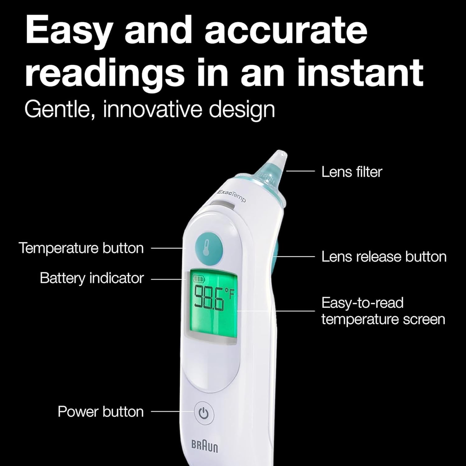 Easy and accurate readings in an instant  
Gentle, innovative design  
ExacTemp  
Lens filter  
Temperature button  
Battery indicator  
Lens release button  
Easy-to-read temperature screen  
Power button  
BRAUN