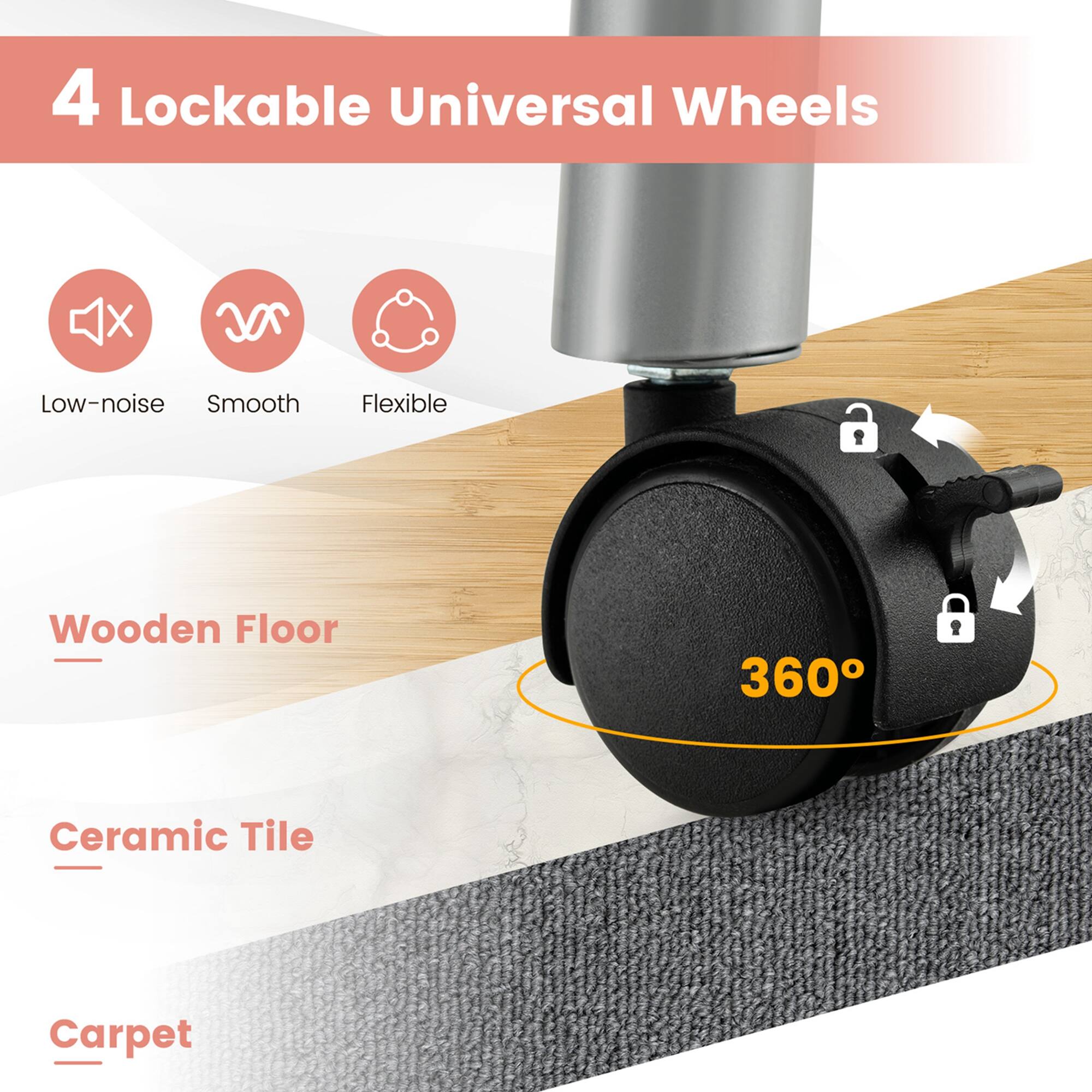 4 Lockable Universal Wheels

- Low-noise
- Smooth
- Flexible

Wooden Floor
Ceramic Tile
Carpet