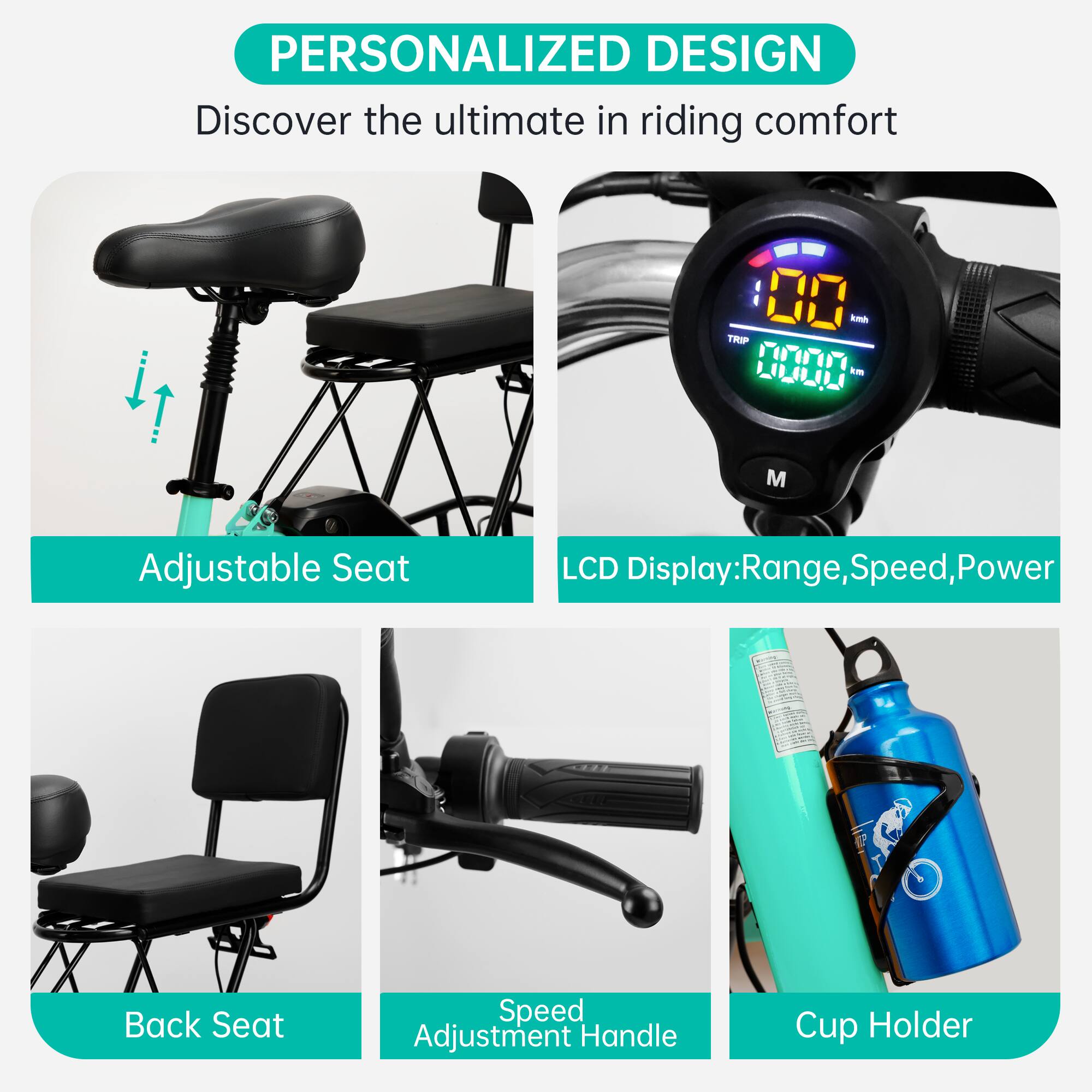 PERSONALIZED DESIGN  
Discover the ultimate in riding comfort  

- Adjustable Seat  
- LCD Display: Range, Speed, Power  
- Back Seat  
- Speed Adjustment Handle  
- Cup Holder