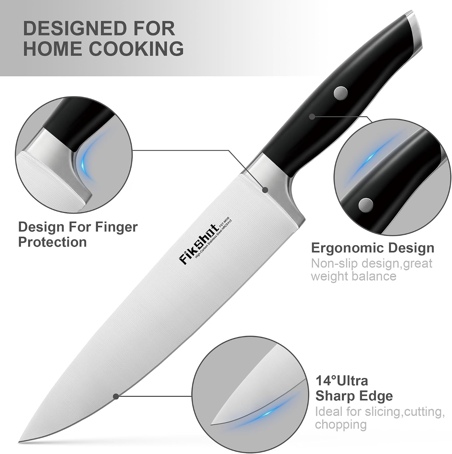 DESIGNED FOR HOME COOKING

Design For Finger Protection

Sweet AGC5412 FikShot

Ergonomic Design Non-slip design, great weight balance

14° Ultra Sharp Edge Ideal for slicing, cutting, chopping