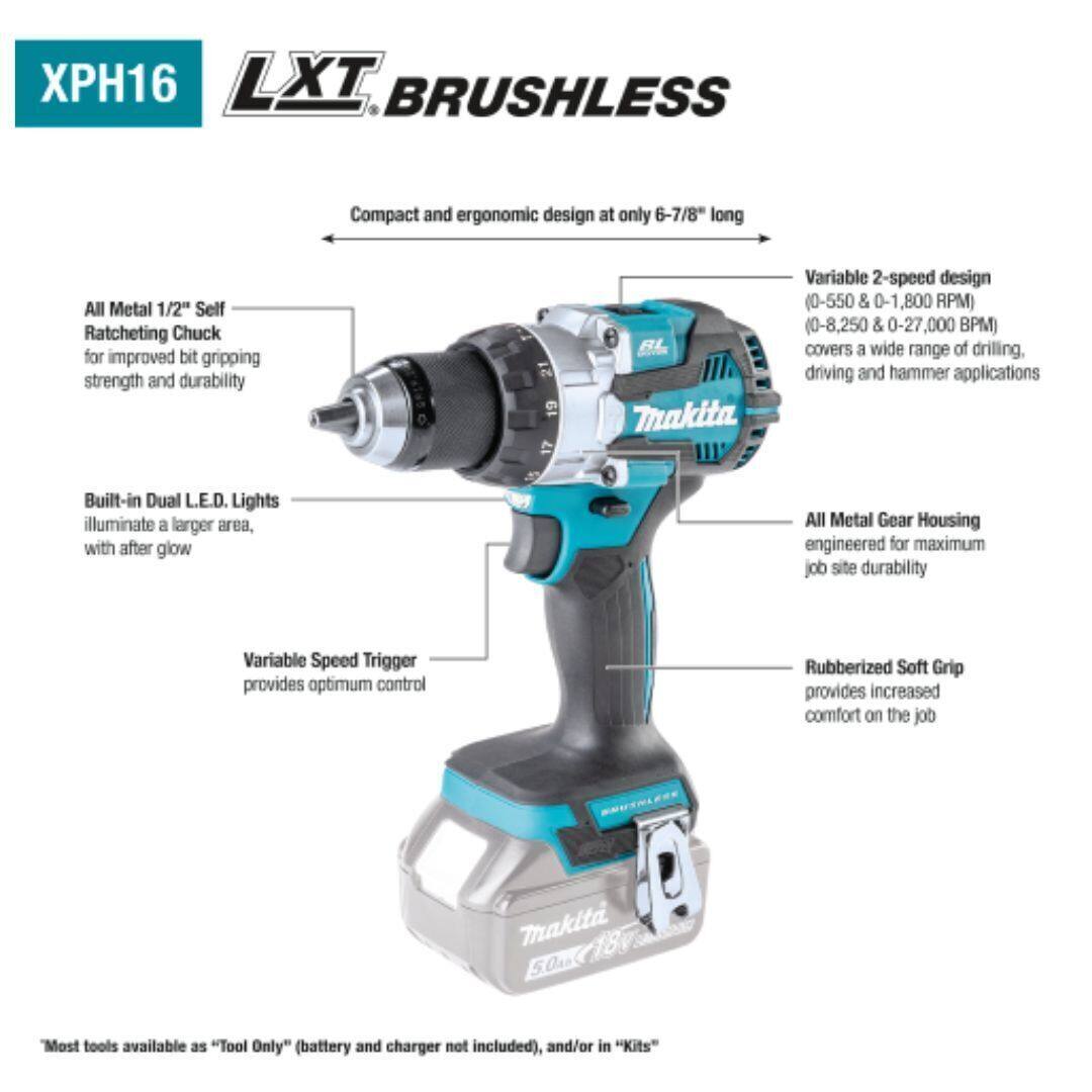 XPH16 LXT BRUSHLESS  
Compact and ergonomic design at only 6-7/8" long  
All Metal 1/2" Self Ratcheting Chuck for improved bit gripping strength and durability  
Variable 2-speed design (0-550 & 0-1,800 RPM) (0-8,250 & 0-27,000 BPM) covers a wide range of drilling, driving, and hammer applications  
Built-in Dual LED Lights illuminate a larger area, with after glow  
All Metal Gear Housing engineered for maximum job site durability  
Variable Speed Trigger provides optimum control  
Rubberized Soft Grip provides increased comfort on the job  
Most tools available as "Tool Only" (battery and charger not included), and/or in "Kits"