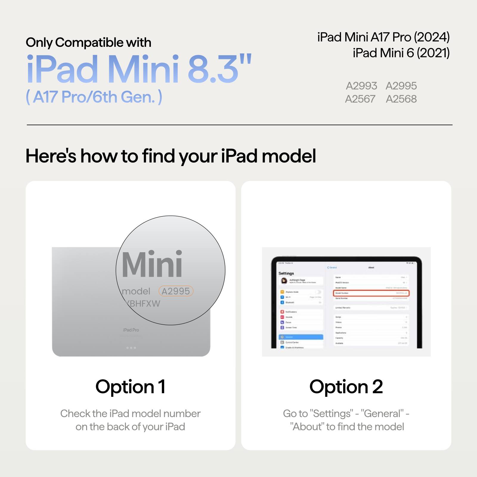 Only Compatible with iPad Mini 8.3" (A17 Pro/6th Gen.)

iPad Mini A17 Pro (2024)  
iPad Mini 6 (2021)  
A2993 A2995 A2567 A2568

Here's how to find your iPad model

Mini model A2995 BHFXW

Option 1  
Check the iPad model number on the back of your iPad

Option 2  
Go to "Settings" - "General" - "About" to find the model